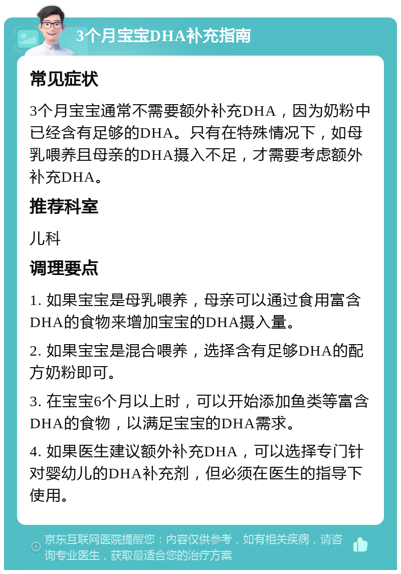 3个月宝宝DHA补充指南 常见症状 3个月宝宝通常不需要额外补充DHA，因为奶粉中已经含有足够的DHA。只有在特殊情况下，如母乳喂养且母亲的DHA摄入不足，才需要考虑额外补充DHA。 推荐科室 儿科 调理要点 1. 如果宝宝是母乳喂养，母亲可以通过食用富含DHA的食物来增加宝宝的DHA摄入量。 2. 如果宝宝是混合喂养，选择含有足够DHA的配方奶粉即可。 3. 在宝宝6个月以上时，可以开始添加鱼类等富含DHA的食物，以满足宝宝的DHA需求。 4. 如果医生建议额外补充DHA，可以选择专门针对婴幼儿的DHA补充剂，但必须在医生的指导下使用。