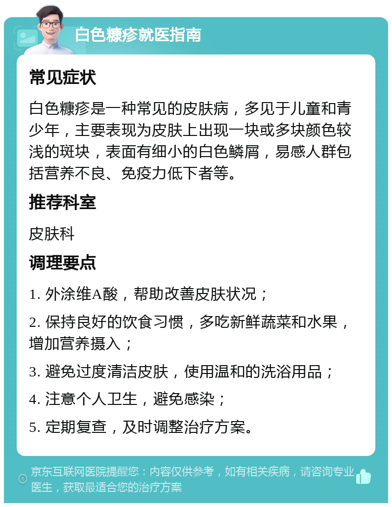 白色糠疹就医指南 常见症状 白色糠疹是一种常见的皮肤病，多见于儿童和青少年，主要表现为皮肤上出现一块或多块颜色较浅的斑块，表面有细小的白色鳞屑，易感人群包括营养不良、免疫力低下者等。 推荐科室 皮肤科 调理要点 1. 外涂维A酸，帮助改善皮肤状况； 2. 保持良好的饮食习惯，多吃新鲜蔬菜和水果，增加营养摄入； 3. 避免过度清洁皮肤，使用温和的洗浴用品； 4. 注意个人卫生，避免感染； 5. 定期复查，及时调整治疗方案。