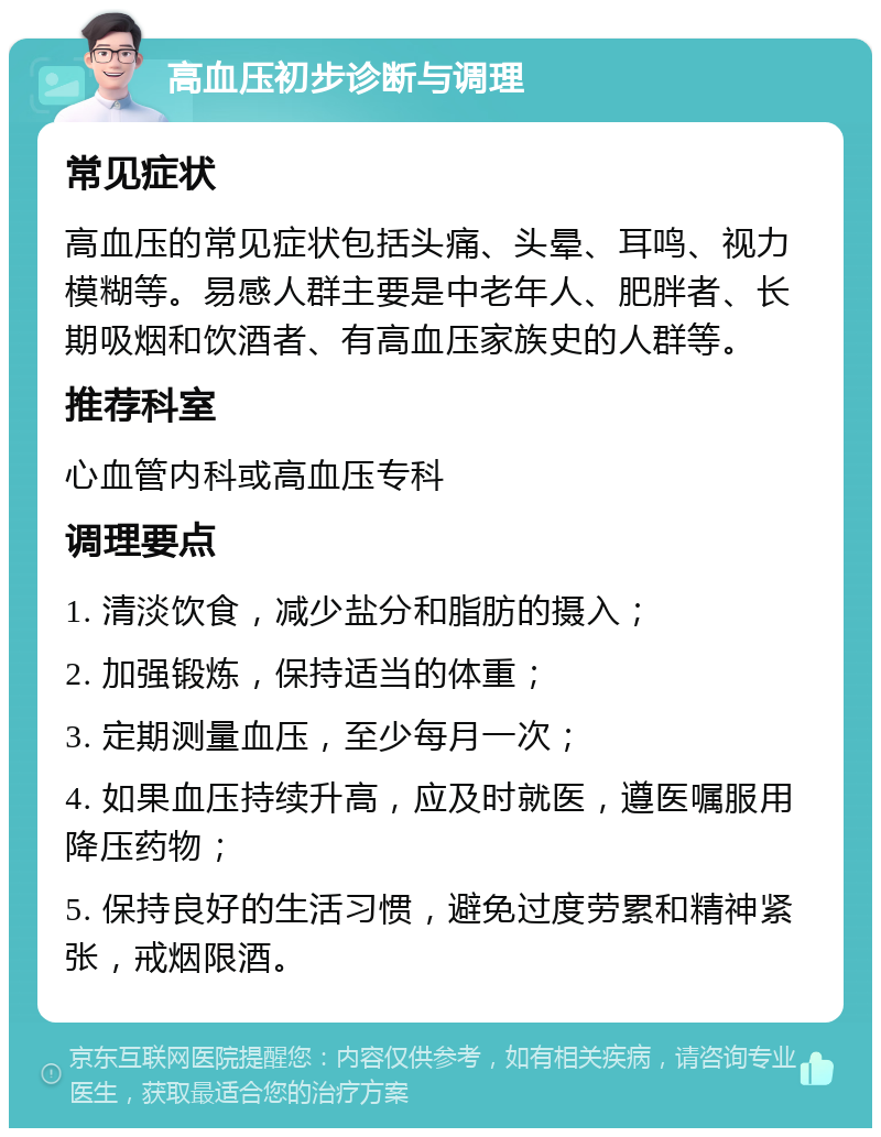 高血压初步诊断与调理 常见症状 高血压的常见症状包括头痛、头晕、耳鸣、视力模糊等。易感人群主要是中老年人、肥胖者、长期吸烟和饮酒者、有高血压家族史的人群等。 推荐科室 心血管内科或高血压专科 调理要点 1. 清淡饮食，减少盐分和脂肪的摄入； 2. 加强锻炼，保持适当的体重； 3. 定期测量血压，至少每月一次； 4. 如果血压持续升高，应及时就医，遵医嘱服用降压药物； 5. 保持良好的生活习惯，避免过度劳累和精神紧张，戒烟限酒。