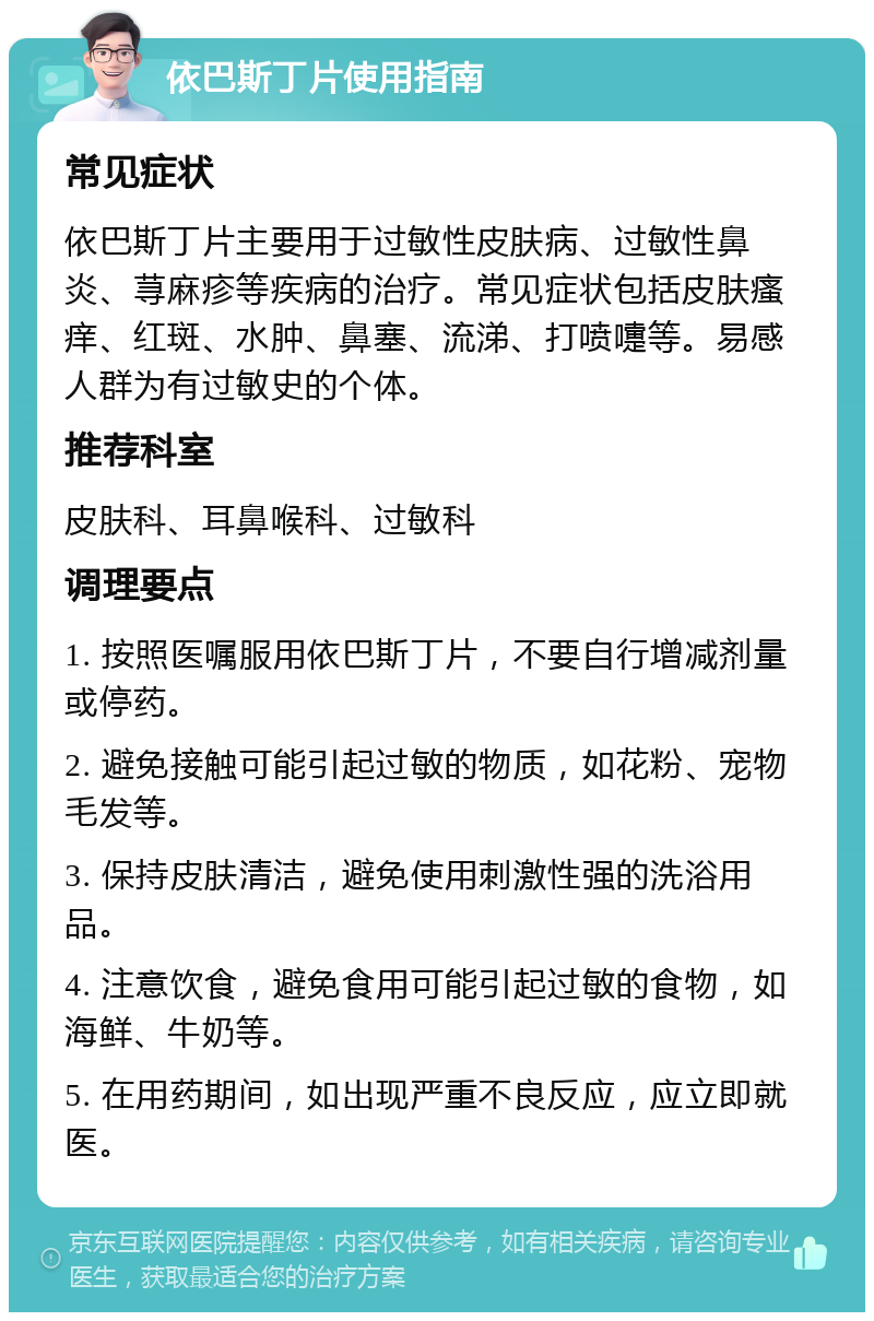 依巴斯丁片使用指南 常见症状 依巴斯丁片主要用于过敏性皮肤病、过敏性鼻炎、荨麻疹等疾病的治疗。常见症状包括皮肤瘙痒、红斑、水肿、鼻塞、流涕、打喷嚏等。易感人群为有过敏史的个体。 推荐科室 皮肤科、耳鼻喉科、过敏科 调理要点 1. 按照医嘱服用依巴斯丁片，不要自行增减剂量或停药。 2. 避免接触可能引起过敏的物质，如花粉、宠物毛发等。 3. 保持皮肤清洁，避免使用刺激性强的洗浴用品。 4. 注意饮食，避免食用可能引起过敏的食物，如海鲜、牛奶等。 5. 在用药期间，如出现严重不良反应，应立即就医。