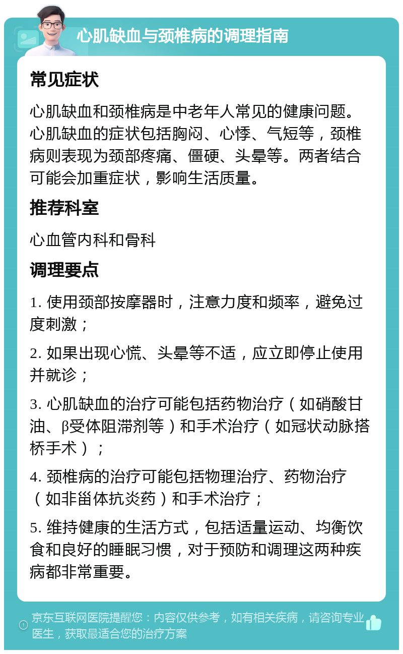 心肌缺血与颈椎病的调理指南 常见症状 心肌缺血和颈椎病是中老年人常见的健康问题。心肌缺血的症状包括胸闷、心悸、气短等，颈椎病则表现为颈部疼痛、僵硬、头晕等。两者结合可能会加重症状，影响生活质量。 推荐科室 心血管内科和骨科 调理要点 1. 使用颈部按摩器时，注意力度和频率，避免过度刺激； 2. 如果出现心慌、头晕等不适，应立即停止使用并就诊； 3. 心肌缺血的治疗可能包括药物治疗（如硝酸甘油、β受体阻滞剂等）和手术治疗（如冠状动脉搭桥手术）； 4. 颈椎病的治疗可能包括物理治疗、药物治疗（如非甾体抗炎药）和手术治疗； 5. 维持健康的生活方式，包括适量运动、均衡饮食和良好的睡眠习惯，对于预防和调理这两种疾病都非常重要。