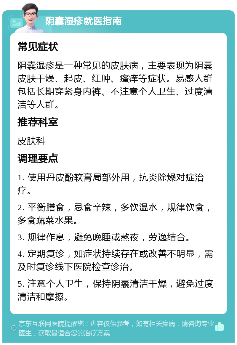 阴囊湿疹就医指南 常见症状 阴囊湿疹是一种常见的皮肤病，主要表现为阴囊皮肤干燥、起皮、红肿、瘙痒等症状。易感人群包括长期穿紧身内裤、不注意个人卫生、过度清洁等人群。 推荐科室 皮肤科 调理要点 1. 使用丹皮酚软膏局部外用，抗炎除燥对症治疗。 2. 平衡膳食，忌食辛辣，多饮温水，规律饮食，多食蔬菜水果。 3. 规律作息，避免晚睡或熬夜，劳逸结合。 4. 定期复诊，如症状持续存在或改善不明显，需及时复诊线下医院检查诊治。 5. 注意个人卫生，保持阴囊清洁干燥，避免过度清洁和摩擦。