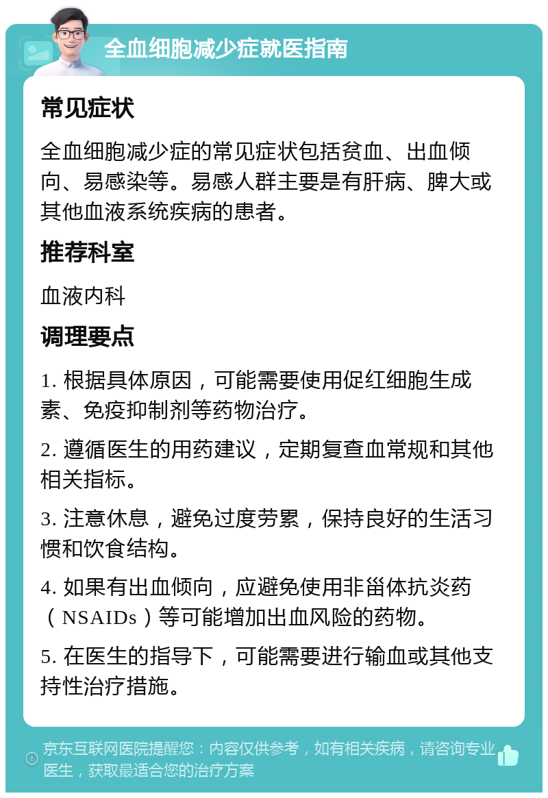 全血细胞减少症就医指南 常见症状 全血细胞减少症的常见症状包括贫血、出血倾向、易感染等。易感人群主要是有肝病、脾大或其他血液系统疾病的患者。 推荐科室 血液内科 调理要点 1. 根据具体原因，可能需要使用促红细胞生成素、免疫抑制剂等药物治疗。 2. 遵循医生的用药建议，定期复查血常规和其他相关指标。 3. 注意休息，避免过度劳累，保持良好的生活习惯和饮食结构。 4. 如果有出血倾向，应避免使用非甾体抗炎药（NSAIDs）等可能增加出血风险的药物。 5. 在医生的指导下，可能需要进行输血或其他支持性治疗措施。