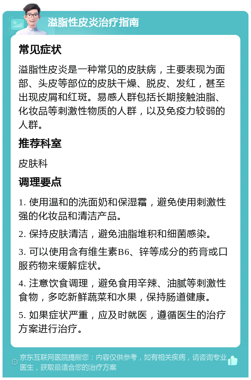 溢脂性皮炎治疗指南 常见症状 溢脂性皮炎是一种常见的皮肤病，主要表现为面部、头皮等部位的皮肤干燥、脱皮、发红，甚至出现皮屑和红斑。易感人群包括长期接触油脂、化妆品等刺激性物质的人群，以及免疫力较弱的人群。 推荐科室 皮肤科 调理要点 1. 使用温和的洗面奶和保湿霜，避免使用刺激性强的化妆品和清洁产品。 2. 保持皮肤清洁，避免油脂堆积和细菌感染。 3. 可以使用含有维生素B6、锌等成分的药膏或口服药物来缓解症状。 4. 注意饮食调理，避免食用辛辣、油腻等刺激性食物，多吃新鲜蔬菜和水果，保持肠道健康。 5. 如果症状严重，应及时就医，遵循医生的治疗方案进行治疗。