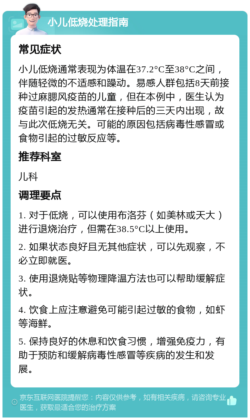 小儿低烧处理指南 常见症状 小儿低烧通常表现为体温在37.2°C至38°C之间，伴随轻微的不适感和躁动。易感人群包括8天前接种过麻腮风疫苗的儿童，但在本例中，医生认为疫苗引起的发热通常在接种后的三天内出现，故与此次低烧无关。可能的原因包括病毒性感冒或食物引起的过敏反应等。 推荐科室 儿科 调理要点 1. 对于低烧，可以使用布洛芬（如美林或天大）进行退烧治疗，但需在38.5°C以上使用。 2. 如果状态良好且无其他症状，可以先观察，不必立即就医。 3. 使用退烧贴等物理降温方法也可以帮助缓解症状。 4. 饮食上应注意避免可能引起过敏的食物，如虾等海鲜。 5. 保持良好的休息和饮食习惯，增强免疫力，有助于预防和缓解病毒性感冒等疾病的发生和发展。