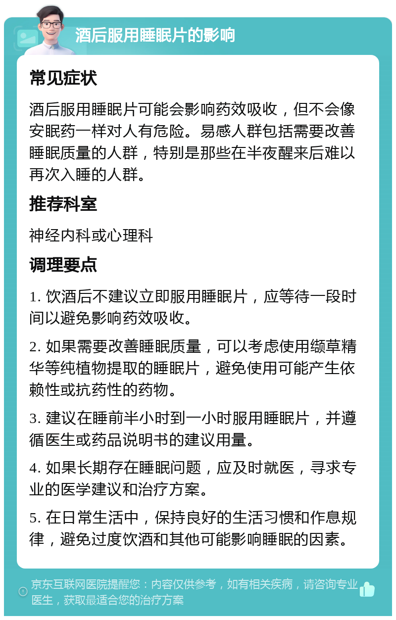 酒后服用睡眠片的影响 常见症状 酒后服用睡眠片可能会影响药效吸收，但不会像安眠药一样对人有危险。易感人群包括需要改善睡眠质量的人群，特别是那些在半夜醒来后难以再次入睡的人群。 推荐科室 神经内科或心理科 调理要点 1. 饮酒后不建议立即服用睡眠片，应等待一段时间以避免影响药效吸收。 2. 如果需要改善睡眠质量，可以考虑使用缬草精华等纯植物提取的睡眠片，避免使用可能产生依赖性或抗药性的药物。 3. 建议在睡前半小时到一小时服用睡眠片，并遵循医生或药品说明书的建议用量。 4. 如果长期存在睡眠问题，应及时就医，寻求专业的医学建议和治疗方案。 5. 在日常生活中，保持良好的生活习惯和作息规律，避免过度饮酒和其他可能影响睡眠的因素。