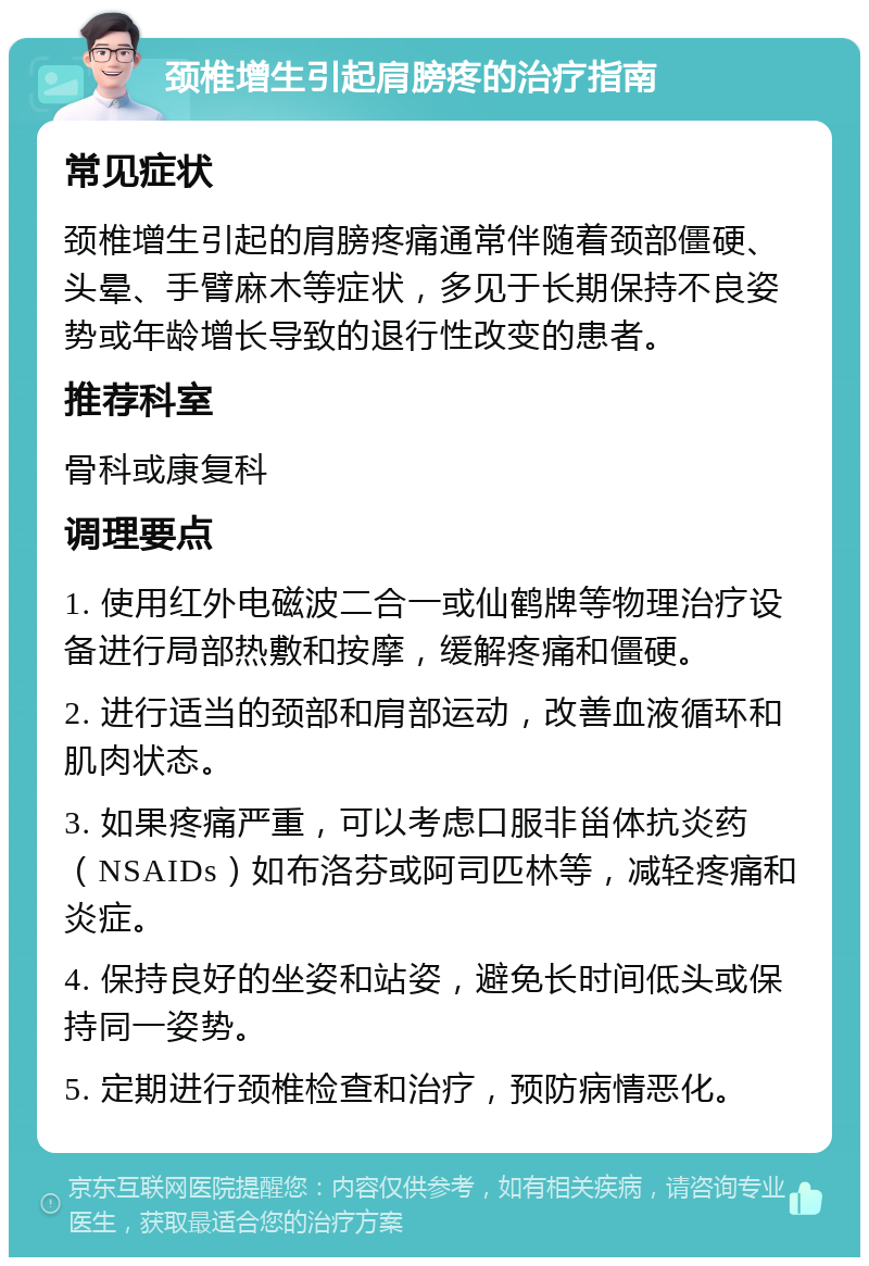 颈椎增生引起肩膀疼的治疗指南 常见症状 颈椎增生引起的肩膀疼痛通常伴随着颈部僵硬、头晕、手臂麻木等症状，多见于长期保持不良姿势或年龄增长导致的退行性改变的患者。 推荐科室 骨科或康复科 调理要点 1. 使用红外电磁波二合一或仙鹤牌等物理治疗设备进行局部热敷和按摩，缓解疼痛和僵硬。 2. 进行适当的颈部和肩部运动，改善血液循环和肌肉状态。 3. 如果疼痛严重，可以考虑口服非甾体抗炎药（NSAIDs）如布洛芬或阿司匹林等，减轻疼痛和炎症。 4. 保持良好的坐姿和站姿，避免长时间低头或保持同一姿势。 5. 定期进行颈椎检查和治疗，预防病情恶化。