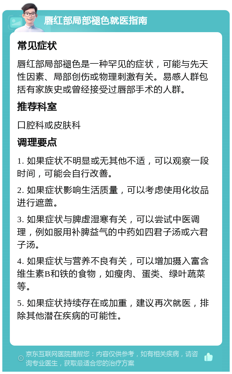 唇红部局部褪色就医指南 常见症状 唇红部局部褪色是一种罕见的症状，可能与先天性因素、局部创伤或物理刺激有关。易感人群包括有家族史或曾经接受过唇部手术的人群。 推荐科室 口腔科或皮肤科 调理要点 1. 如果症状不明显或无其他不适，可以观察一段时间，可能会自行改善。 2. 如果症状影响生活质量，可以考虑使用化妆品进行遮盖。 3. 如果症状与脾虚湿寒有关，可以尝试中医调理，例如服用补脾益气的中药如四君子汤或六君子汤。 4. 如果症状与营养不良有关，可以增加摄入富含维生素B和铁的食物，如瘦肉、蛋类、绿叶蔬菜等。 5. 如果症状持续存在或加重，建议再次就医，排除其他潜在疾病的可能性。