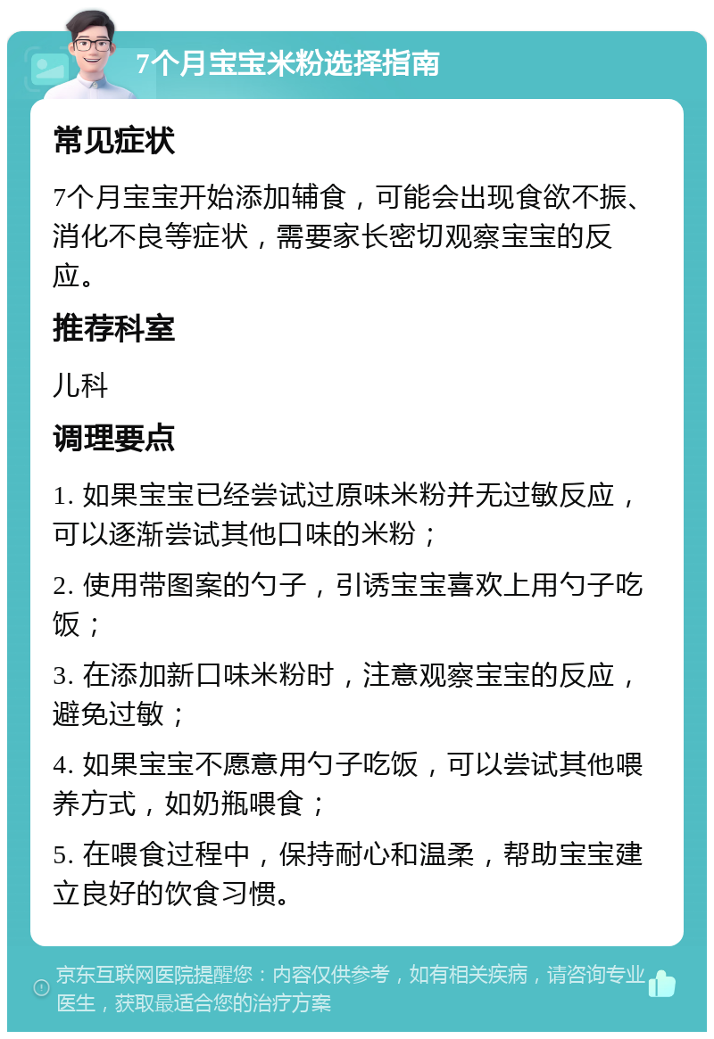 7个月宝宝米粉选择指南 常见症状 7个月宝宝开始添加辅食，可能会出现食欲不振、消化不良等症状，需要家长密切观察宝宝的反应。 推荐科室 儿科 调理要点 1. 如果宝宝已经尝试过原味米粉并无过敏反应，可以逐渐尝试其他口味的米粉； 2. 使用带图案的勺子，引诱宝宝喜欢上用勺子吃饭； 3. 在添加新口味米粉时，注意观察宝宝的反应，避免过敏； 4. 如果宝宝不愿意用勺子吃饭，可以尝试其他喂养方式，如奶瓶喂食； 5. 在喂食过程中，保持耐心和温柔，帮助宝宝建立良好的饮食习惯。