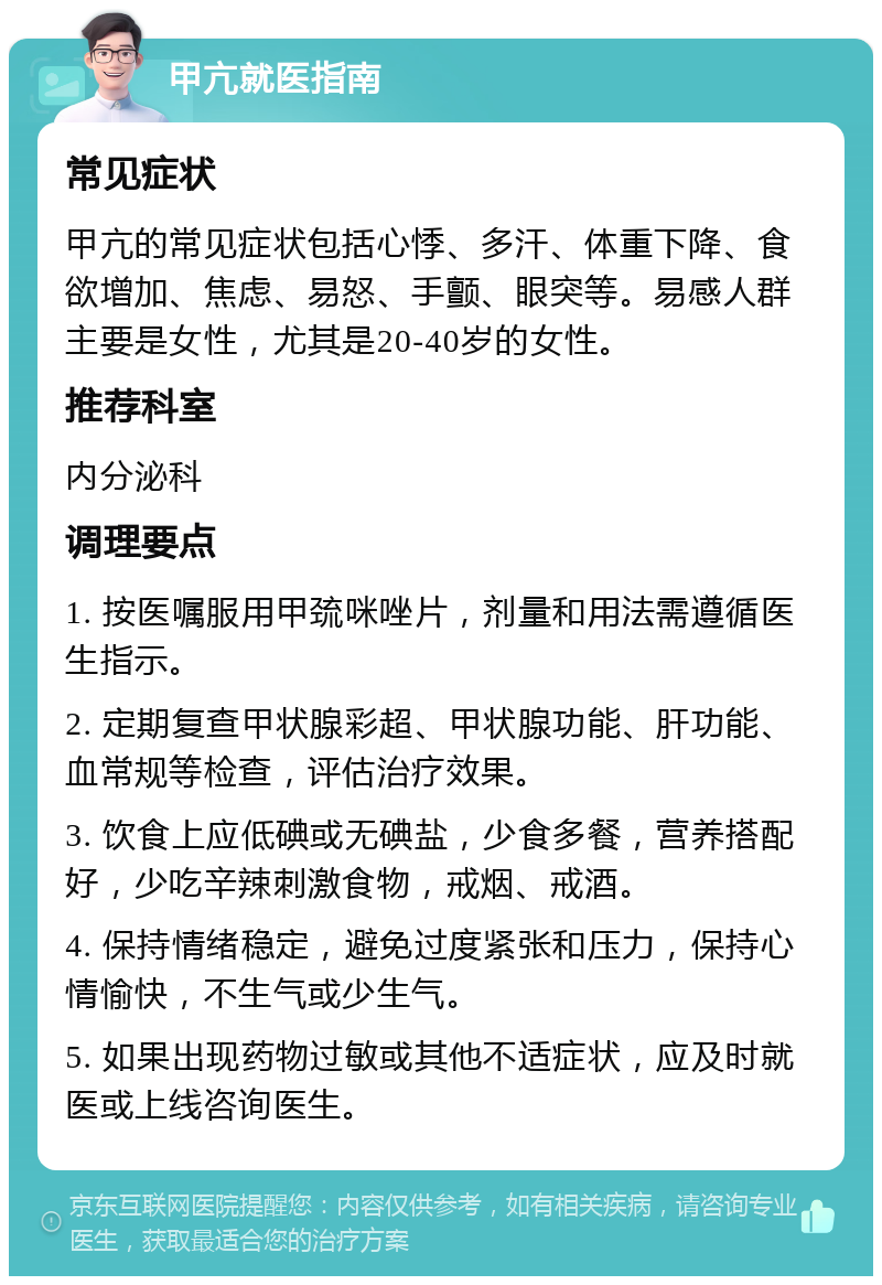 甲亢就医指南 常见症状 甲亢的常见症状包括心悸、多汗、体重下降、食欲增加、焦虑、易怒、手颤、眼突等。易感人群主要是女性，尤其是20-40岁的女性。 推荐科室 内分泌科 调理要点 1. 按医嘱服用甲巯咪唑片，剂量和用法需遵循医生指示。 2. 定期复查甲状腺彩超、甲状腺功能、肝功能、血常规等检查，评估治疗效果。 3. 饮食上应低碘或无碘盐，少食多餐，营养搭配好，少吃辛辣刺激食物，戒烟、戒酒。 4. 保持情绪稳定，避免过度紧张和压力，保持心情愉快，不生气或少生气。 5. 如果出现药物过敏或其他不适症状，应及时就医或上线咨询医生。