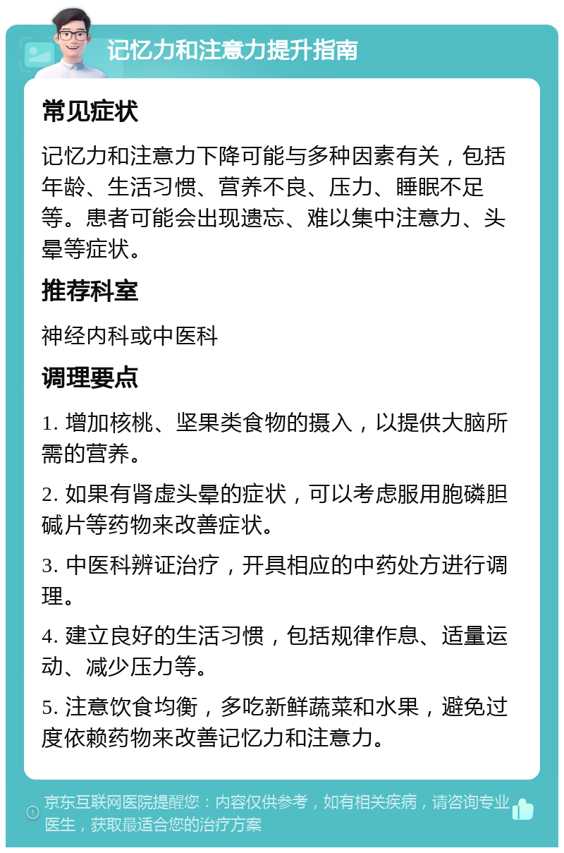 记忆力和注意力提升指南 常见症状 记忆力和注意力下降可能与多种因素有关，包括年龄、生活习惯、营养不良、压力、睡眠不足等。患者可能会出现遗忘、难以集中注意力、头晕等症状。 推荐科室 神经内科或中医科 调理要点 1. 增加核桃、坚果类食物的摄入，以提供大脑所需的营养。 2. 如果有肾虚头晕的症状，可以考虑服用胞磷胆碱片等药物来改善症状。 3. 中医科辨证治疗，开具相应的中药处方进行调理。 4. 建立良好的生活习惯，包括规律作息、适量运动、减少压力等。 5. 注意饮食均衡，多吃新鲜蔬菜和水果，避免过度依赖药物来改善记忆力和注意力。