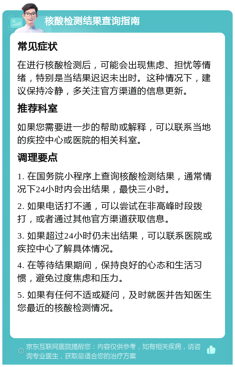 核酸检测结果查询指南 常见症状 在进行核酸检测后，可能会出现焦虑、担忧等情绪，特别是当结果迟迟未出时。这种情况下，建议保持冷静，多关注官方渠道的信息更新。 推荐科室 如果您需要进一步的帮助或解释，可以联系当地的疾控中心或医院的相关科室。 调理要点 1. 在国务院小程序上查询核酸检测结果，通常情况下24小时内会出结果，最快三小时。 2. 如果电话打不通，可以尝试在非高峰时段拨打，或者通过其他官方渠道获取信息。 3. 如果超过24小时仍未出结果，可以联系医院或疾控中心了解具体情况。 4. 在等待结果期间，保持良好的心态和生活习惯，避免过度焦虑和压力。 5. 如果有任何不适或疑问，及时就医并告知医生您最近的核酸检测情况。