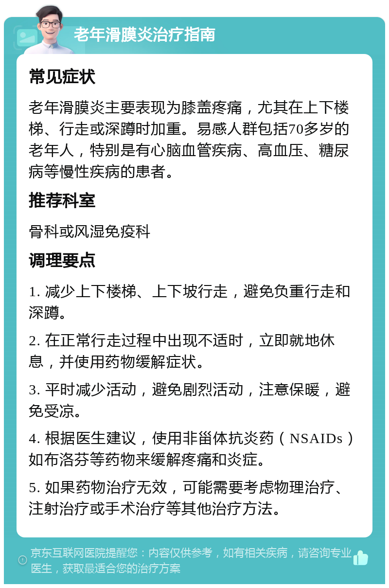 老年滑膜炎治疗指南 常见症状 老年滑膜炎主要表现为膝盖疼痛，尤其在上下楼梯、行走或深蹲时加重。易感人群包括70多岁的老年人，特别是有心脑血管疾病、高血压、糖尿病等慢性疾病的患者。 推荐科室 骨科或风湿免疫科 调理要点 1. 减少上下楼梯、上下坡行走，避免负重行走和深蹲。 2. 在正常行走过程中出现不适时，立即就地休息，并使用药物缓解症状。 3. 平时减少活动，避免剧烈活动，注意保暖，避免受凉。 4. 根据医生建议，使用非甾体抗炎药（NSAIDs）如布洛芬等药物来缓解疼痛和炎症。 5. 如果药物治疗无效，可能需要考虑物理治疗、注射治疗或手术治疗等其他治疗方法。