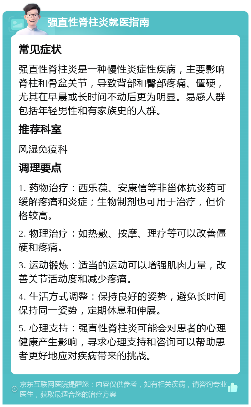 强直性脊柱炎就医指南 常见症状 强直性脊柱炎是一种慢性炎症性疾病，主要影响脊柱和骨盆关节，导致背部和臀部疼痛、僵硬，尤其在早晨或长时间不动后更为明显。易感人群包括年轻男性和有家族史的人群。 推荐科室 风湿免疫科 调理要点 1. 药物治疗：西乐葆、安康信等非甾体抗炎药可缓解疼痛和炎症；生物制剂也可用于治疗，但价格较高。 2. 物理治疗：如热敷、按摩、理疗等可以改善僵硬和疼痛。 3. 运动锻炼：适当的运动可以增强肌肉力量，改善关节活动度和减少疼痛。 4. 生活方式调整：保持良好的姿势，避免长时间保持同一姿势，定期休息和伸展。 5. 心理支持：强直性脊柱炎可能会对患者的心理健康产生影响，寻求心理支持和咨询可以帮助患者更好地应对疾病带来的挑战。