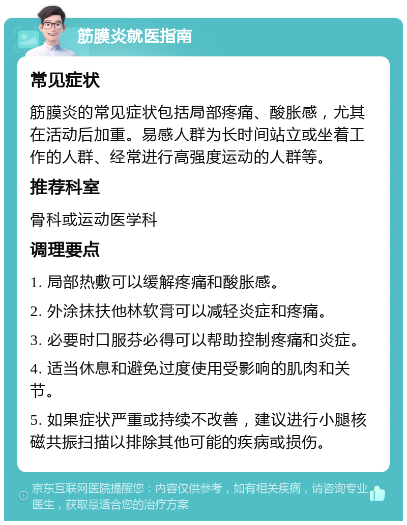 筋膜炎就医指南 常见症状 筋膜炎的常见症状包括局部疼痛、酸胀感，尤其在活动后加重。易感人群为长时间站立或坐着工作的人群、经常进行高强度运动的人群等。 推荐科室 骨科或运动医学科 调理要点 1. 局部热敷可以缓解疼痛和酸胀感。 2. 外涂抹扶他林软膏可以减轻炎症和疼痛。 3. 必要时口服芬必得可以帮助控制疼痛和炎症。 4. 适当休息和避免过度使用受影响的肌肉和关节。 5. 如果症状严重或持续不改善，建议进行小腿核磁共振扫描以排除其他可能的疾病或损伤。