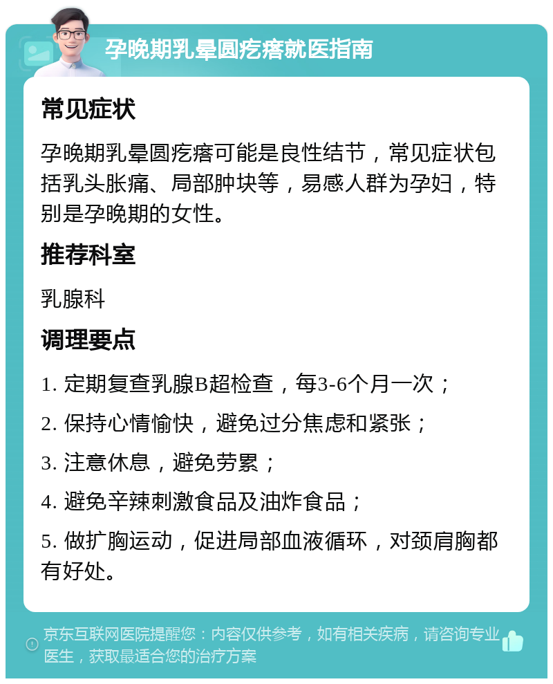 孕晚期乳晕圆疙瘩就医指南 常见症状 孕晚期乳晕圆疙瘩可能是良性结节，常见症状包括乳头胀痛、局部肿块等，易感人群为孕妇，特别是孕晚期的女性。 推荐科室 乳腺科 调理要点 1. 定期复查乳腺B超检查，每3-6个月一次； 2. 保持心情愉快，避免过分焦虑和紧张； 3. 注意休息，避免劳累； 4. 避免辛辣刺激食品及油炸食品； 5. 做扩胸运动，促进局部血液循环，对颈肩胸都有好处。