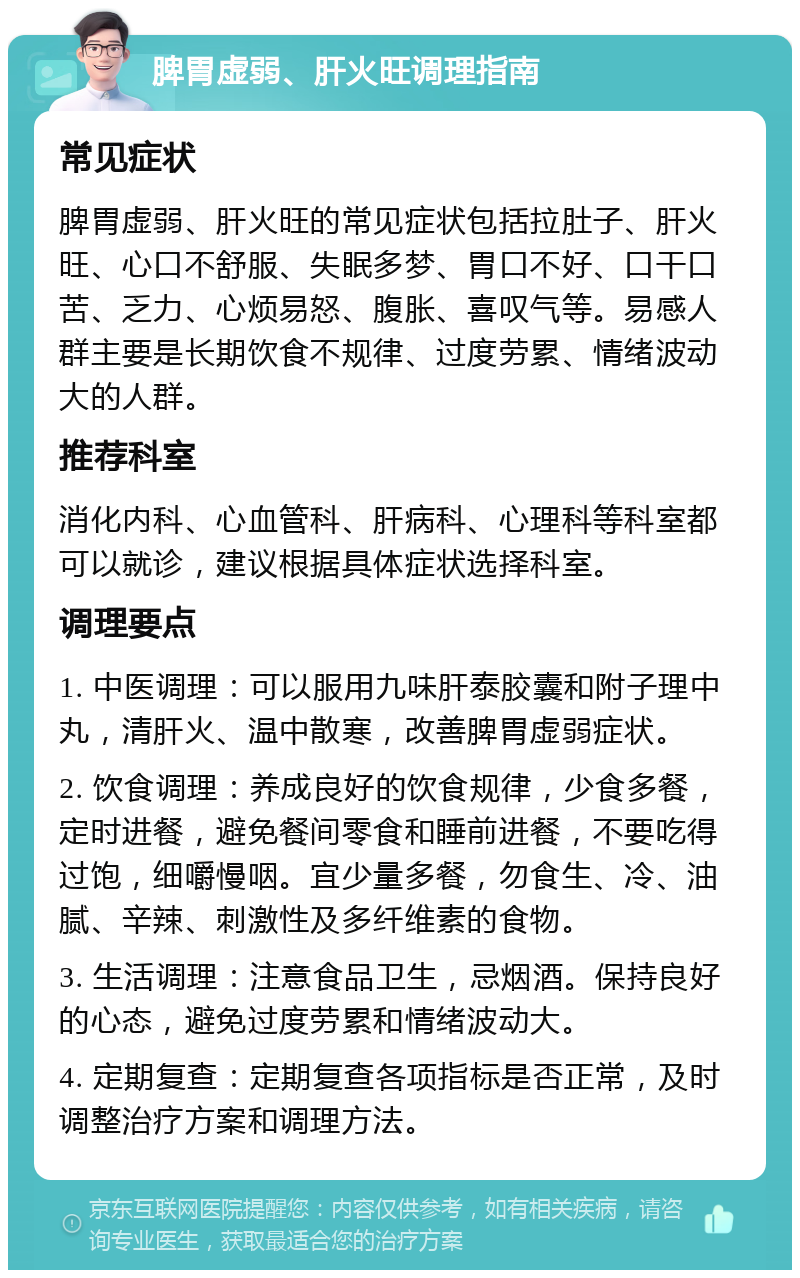 脾胃虚弱、肝火旺调理指南 常见症状 脾胃虚弱、肝火旺的常见症状包括拉肚子、肝火旺、心口不舒服、失眠多梦、胃口不好、口干口苦、乏力、心烦易怒、腹胀、喜叹气等。易感人群主要是长期饮食不规律、过度劳累、情绪波动大的人群。 推荐科室 消化内科、心血管科、肝病科、心理科等科室都可以就诊，建议根据具体症状选择科室。 调理要点 1. 中医调理：可以服用九味肝泰胶囊和附子理中丸，清肝火、温中散寒，改善脾胃虚弱症状。 2. 饮食调理：养成良好的饮食规律，少食多餐，定时进餐，避免餐间零食和睡前进餐，不要吃得过饱，细嚼慢咽。宜少量多餐，勿食生、冷、油腻、辛辣、刺激性及多纤维素的食物。 3. 生活调理：注意食品卫生，忌烟酒。保持良好的心态，避免过度劳累和情绪波动大。 4. 定期复查：定期复查各项指标是否正常，及时调整治疗方案和调理方法。