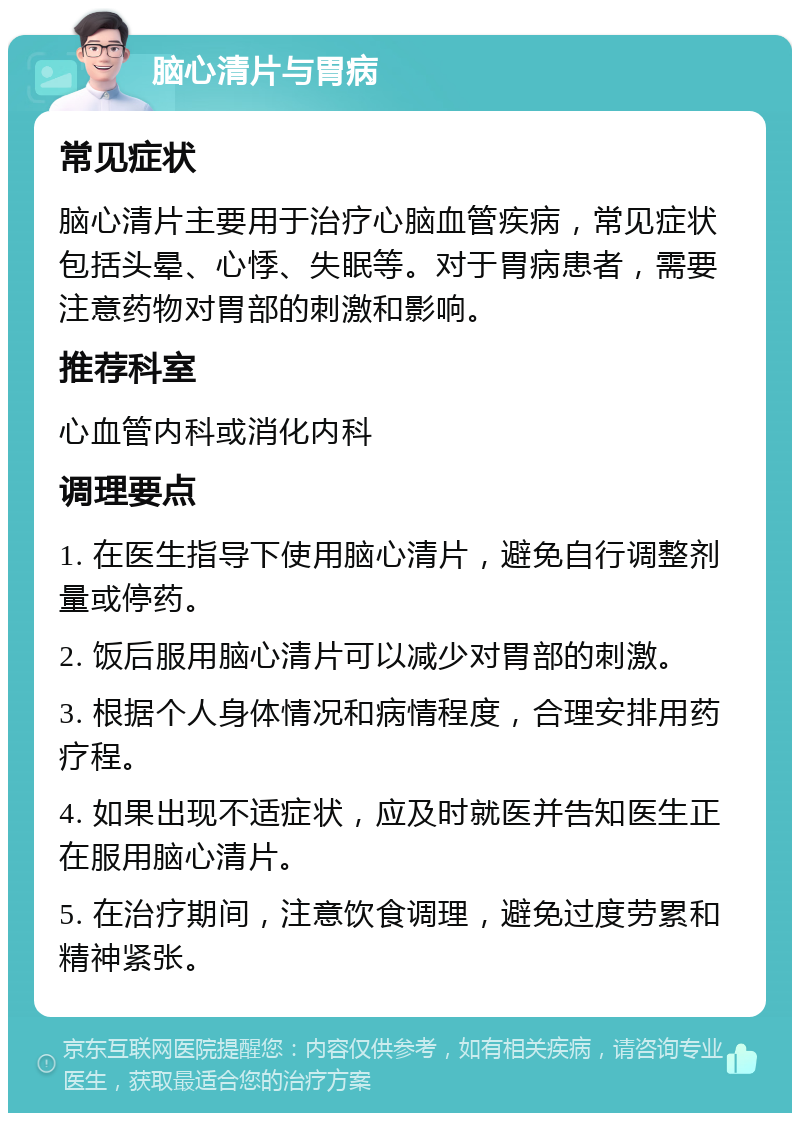 脑心清片与胃病 常见症状 脑心清片主要用于治疗心脑血管疾病，常见症状包括头晕、心悸、失眠等。对于胃病患者，需要注意药物对胃部的刺激和影响。 推荐科室 心血管内科或消化内科 调理要点 1. 在医生指导下使用脑心清片，避免自行调整剂量或停药。 2. 饭后服用脑心清片可以减少对胃部的刺激。 3. 根据个人身体情况和病情程度，合理安排用药疗程。 4. 如果出现不适症状，应及时就医并告知医生正在服用脑心清片。 5. 在治疗期间，注意饮食调理，避免过度劳累和精神紧张。