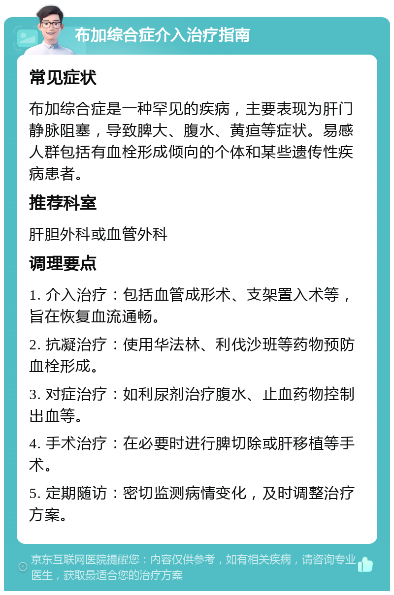 布加综合症介入治疗指南 常见症状 布加综合症是一种罕见的疾病，主要表现为肝门静脉阻塞，导致脾大、腹水、黄疸等症状。易感人群包括有血栓形成倾向的个体和某些遗传性疾病患者。 推荐科室 肝胆外科或血管外科 调理要点 1. 介入治疗：包括血管成形术、支架置入术等，旨在恢复血流通畅。 2. 抗凝治疗：使用华法林、利伐沙班等药物预防血栓形成。 3. 对症治疗：如利尿剂治疗腹水、止血药物控制出血等。 4. 手术治疗：在必要时进行脾切除或肝移植等手术。 5. 定期随访：密切监测病情变化，及时调整治疗方案。