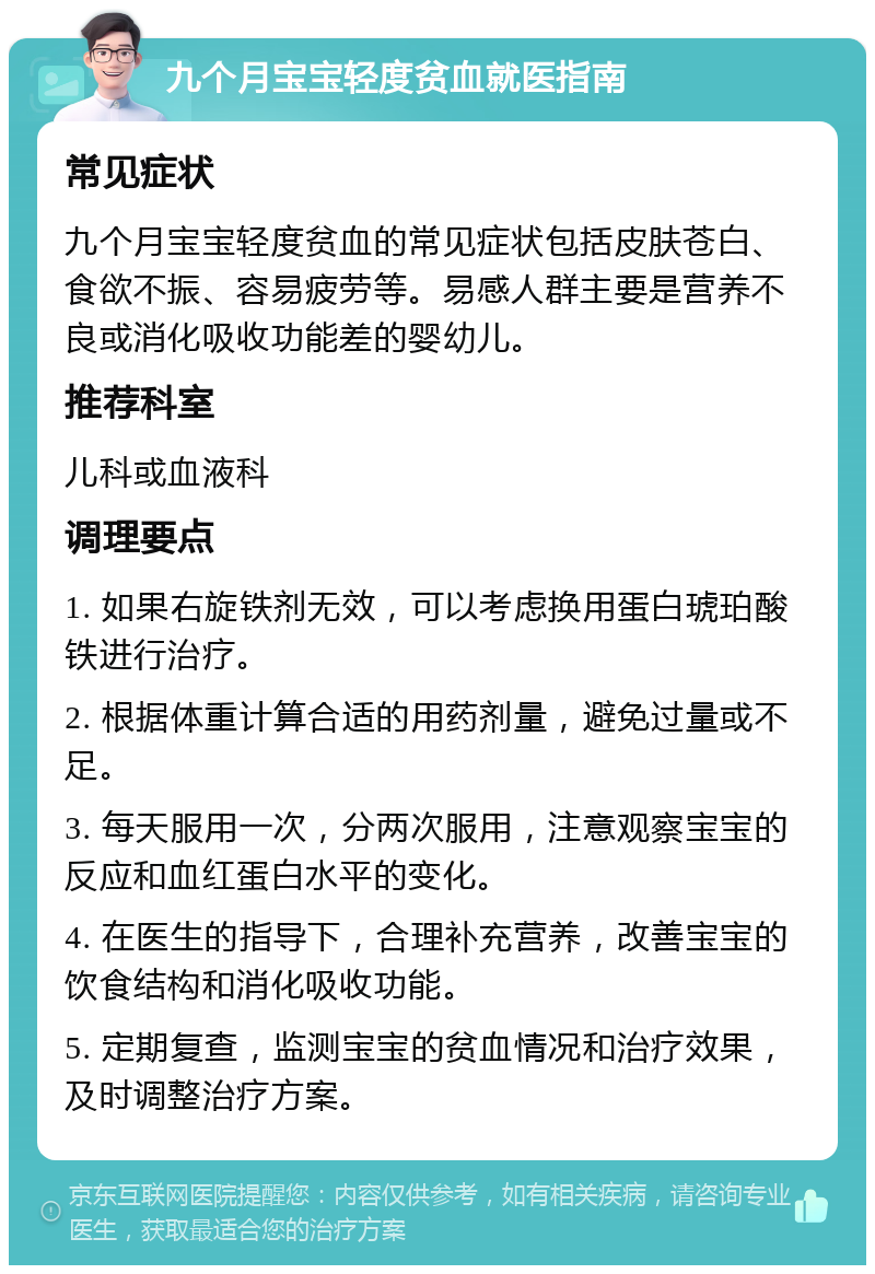 九个月宝宝轻度贫血就医指南 常见症状 九个月宝宝轻度贫血的常见症状包括皮肤苍白、食欲不振、容易疲劳等。易感人群主要是营养不良或消化吸收功能差的婴幼儿。 推荐科室 儿科或血液科 调理要点 1. 如果右旋铁剂无效，可以考虑换用蛋白琥珀酸铁进行治疗。 2. 根据体重计算合适的用药剂量，避免过量或不足。 3. 每天服用一次，分两次服用，注意观察宝宝的反应和血红蛋白水平的变化。 4. 在医生的指导下，合理补充营养，改善宝宝的饮食结构和消化吸收功能。 5. 定期复查，监测宝宝的贫血情况和治疗效果，及时调整治疗方案。