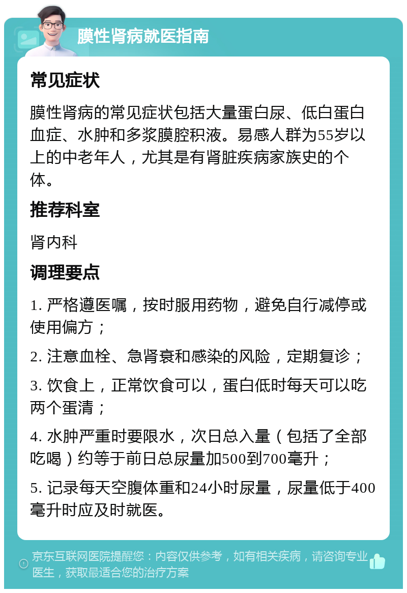 膜性肾病就医指南 常见症状 膜性肾病的常见症状包括大量蛋白尿、低白蛋白血症、水肿和多浆膜腔积液。易感人群为55岁以上的中老年人，尤其是有肾脏疾病家族史的个体。 推荐科室 肾内科 调理要点 1. 严格遵医嘱，按时服用药物，避免自行减停或使用偏方； 2. 注意血栓、急肾衰和感染的风险，定期复诊； 3. 饮食上，正常饮食可以，蛋白低时每天可以吃两个蛋清； 4. 水肿严重时要限水，次日总入量（包括了全部吃喝）约等于前日总尿量加500到700毫升； 5. 记录每天空腹体重和24小时尿量，尿量低于400毫升时应及时就医。