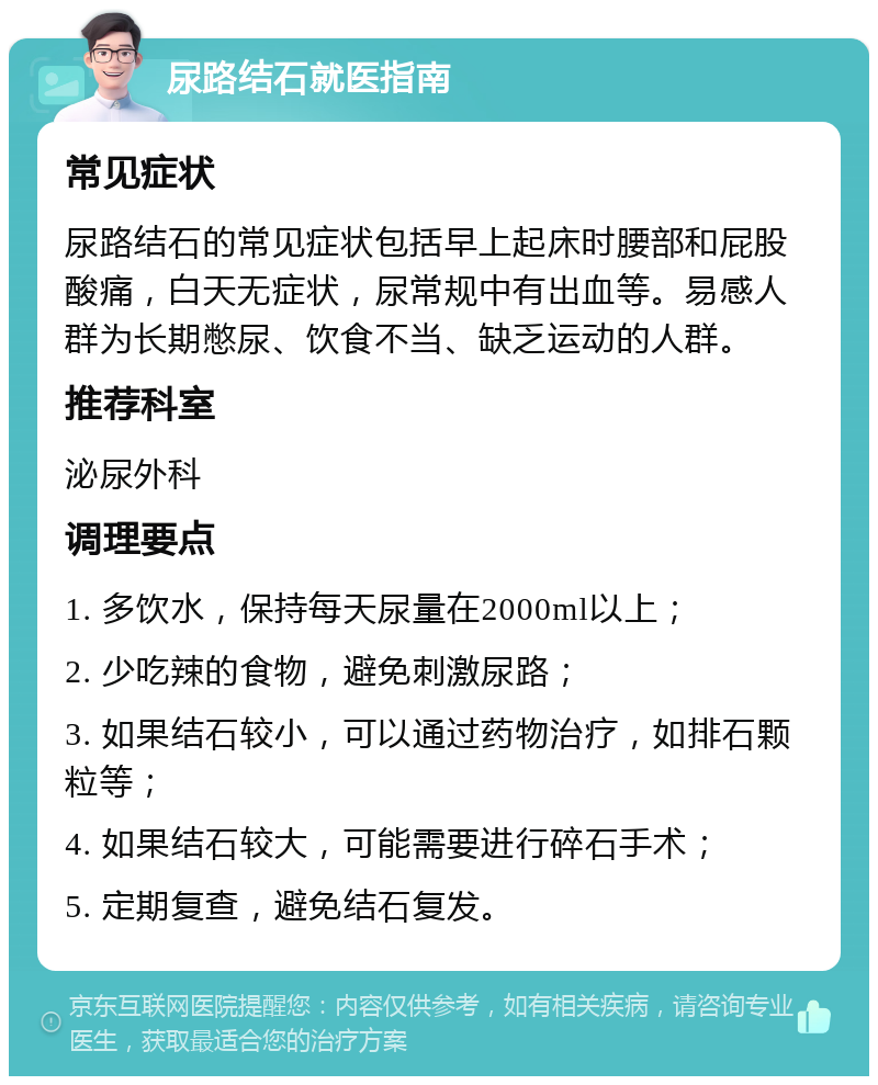 尿路结石就医指南 常见症状 尿路结石的常见症状包括早上起床时腰部和屁股酸痛，白天无症状，尿常规中有出血等。易感人群为长期憋尿、饮食不当、缺乏运动的人群。 推荐科室 泌尿外科 调理要点 1. 多饮水，保持每天尿量在2000ml以上； 2. 少吃辣的食物，避免刺激尿路； 3. 如果结石较小，可以通过药物治疗，如排石颗粒等； 4. 如果结石较大，可能需要进行碎石手术； 5. 定期复查，避免结石复发。