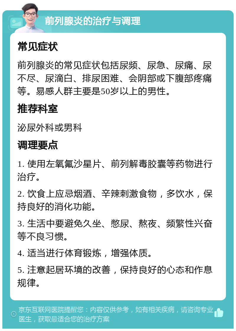 前列腺炎的治疗与调理 常见症状 前列腺炎的常见症状包括尿频、尿急、尿痛、尿不尽、尿滴白、排尿困难、会阴部或下腹部疼痛等。易感人群主要是50岁以上的男性。 推荐科室 泌尿外科或男科 调理要点 1. 使用左氧氟沙星片、前列解毒胶囊等药物进行治疗。 2. 饮食上应忌烟酒、辛辣刺激食物，多饮水，保持良好的消化功能。 3. 生活中要避免久坐、憋尿、熬夜、频繁性兴奋等不良习惯。 4. 适当进行体育锻炼，增强体质。 5. 注意起居环境的改善，保持良好的心态和作息规律。