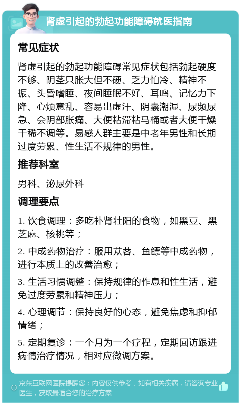 肾虚引起的勃起功能障碍就医指南 常见症状 肾虚引起的勃起功能障碍常见症状包括勃起硬度不够、阴茎只胀大但不硬、乏力怕冷、精神不振、头昏嗜睡、夜间睡眠不好、耳鸣、记忆力下降、心烦意乱、容易出虚汗、阴囊潮湿、尿频尿急、会阴部胀痛、大便粘滞粘马桶或者大便干燥干稀不调等。易感人群主要是中老年男性和长期过度劳累、性生活不规律的男性。 推荐科室 男科、泌尿外科 调理要点 1. 饮食调理：多吃补肾壮阳的食物，如黑豆、黑芝麻、核桃等； 2. 中成药物治疗：服用苁蓉、鱼鳔等中成药物，进行本质上的改善治愈； 3. 生活习惯调整：保持规律的作息和性生活，避免过度劳累和精神压力； 4. 心理调节：保持良好的心态，避免焦虑和抑郁情绪； 5. 定期复诊：一个月为一个疗程，定期回访跟进病情治疗情况，相对应微调方案。