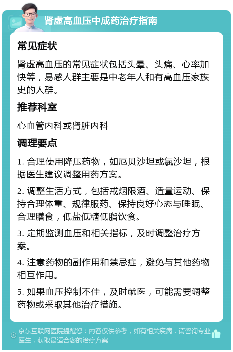 肾虚高血压中成药治疗指南 常见症状 肾虚高血压的常见症状包括头晕、头痛、心率加快等，易感人群主要是中老年人和有高血压家族史的人群。 推荐科室 心血管内科或肾脏内科 调理要点 1. 合理使用降压药物，如厄贝沙坦或氯沙坦，根据医生建议调整用药方案。 2. 调整生活方式，包括戒烟限酒、适量运动、保持合理体重、规律服药、保持良好心态与睡眠、合理膳食，低盐低糖低脂饮食。 3. 定期监测血压和相关指标，及时调整治疗方案。 4. 注意药物的副作用和禁忌症，避免与其他药物相互作用。 5. 如果血压控制不佳，及时就医，可能需要调整药物或采取其他治疗措施。