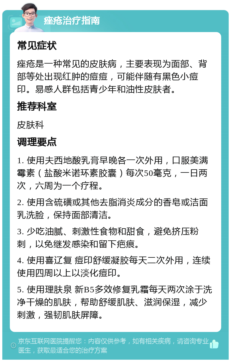 痤疮治疗指南 常见症状 痤疮是一种常见的皮肤病，主要表现为面部、背部等处出现红肿的痘痘，可能伴随有黑色小痘印。易感人群包括青少年和油性皮肤者。 推荐科室 皮肤科 调理要点 1. 使用夫西地酸乳膏早晚各一次外用，口服美满霉素（盐酸米诺环素胶囊）每次50毫克，一日两次，六周为一个疗程。 2. 使用含硫磺或其他去脂消炎成分的香皂或洁面乳洗脸，保持面部清洁。 3. 少吃油腻、刺激性食物和甜食，避免挤压粉刺，以免继发感染和留下疤痕。 4. 使用喜辽复 痘印舒缓凝胶每天二次外用，连续使用四周以上以淡化痘印。 5. 使用理肤泉 新B5多效修复乳霜每天两次涂于洗净干燥的肌肤，帮助舒缓肌肤、滋润保湿，减少刺激，强韧肌肤屏障。