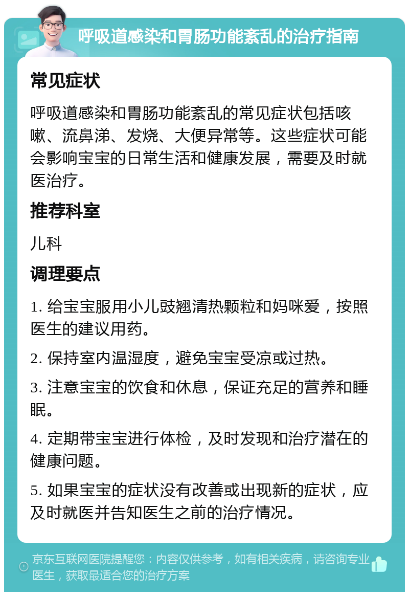 呼吸道感染和胃肠功能紊乱的治疗指南 常见症状 呼吸道感染和胃肠功能紊乱的常见症状包括咳嗽、流鼻涕、发烧、大便异常等。这些症状可能会影响宝宝的日常生活和健康发展，需要及时就医治疗。 推荐科室 儿科 调理要点 1. 给宝宝服用小儿豉翘清热颗粒和妈咪爱，按照医生的建议用药。 2. 保持室内温湿度，避免宝宝受凉或过热。 3. 注意宝宝的饮食和休息，保证充足的营养和睡眠。 4. 定期带宝宝进行体检，及时发现和治疗潜在的健康问题。 5. 如果宝宝的症状没有改善或出现新的症状，应及时就医并告知医生之前的治疗情况。