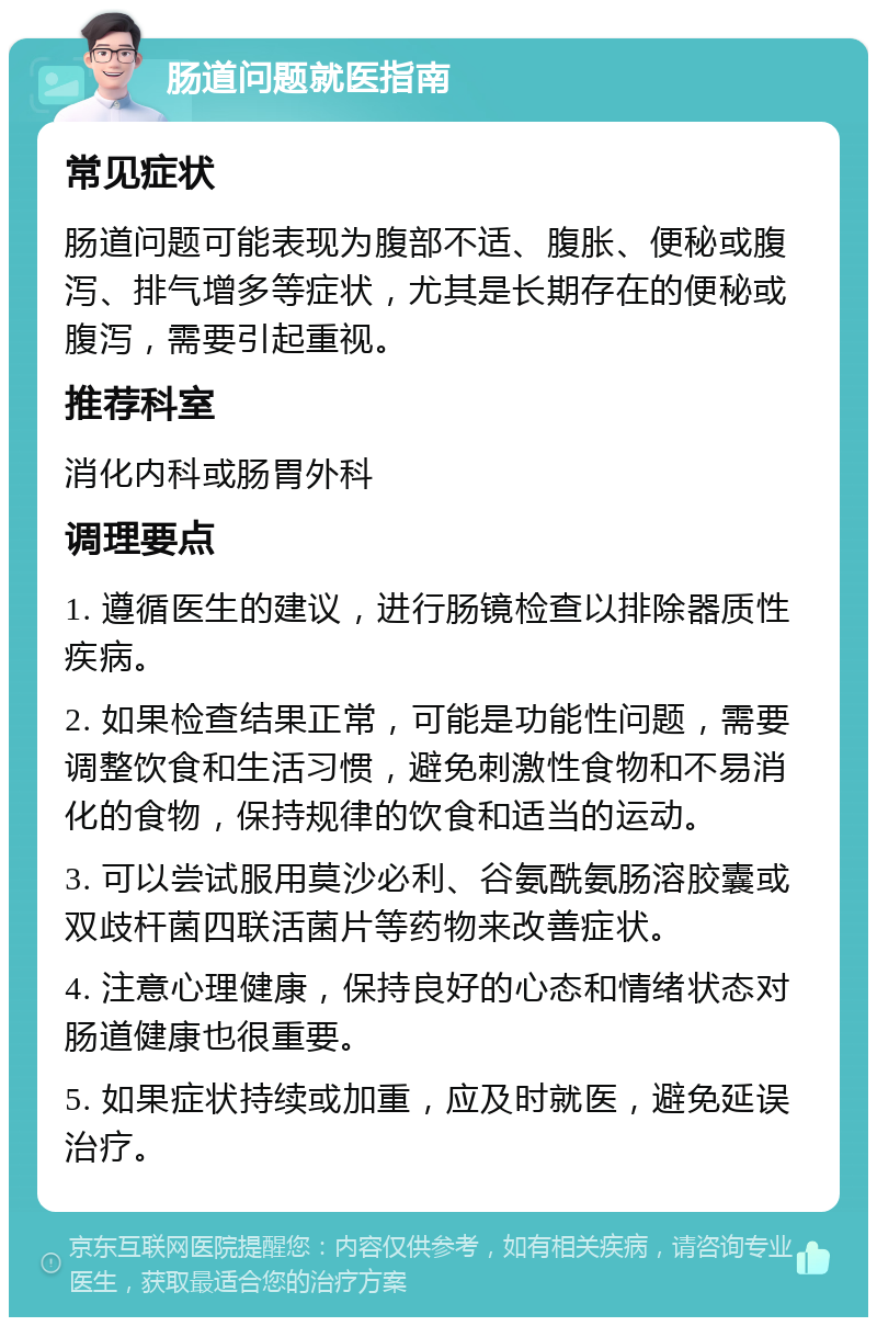 肠道问题就医指南 常见症状 肠道问题可能表现为腹部不适、腹胀、便秘或腹泻、排气增多等症状，尤其是长期存在的便秘或腹泻，需要引起重视。 推荐科室 消化内科或肠胃外科 调理要点 1. 遵循医生的建议，进行肠镜检查以排除器质性疾病。 2. 如果检查结果正常，可能是功能性问题，需要调整饮食和生活习惯，避免刺激性食物和不易消化的食物，保持规律的饮食和适当的运动。 3. 可以尝试服用莫沙必利、谷氨酰氨肠溶胶囊或双歧杆菌四联活菌片等药物来改善症状。 4. 注意心理健康，保持良好的心态和情绪状态对肠道健康也很重要。 5. 如果症状持续或加重，应及时就医，避免延误治疗。