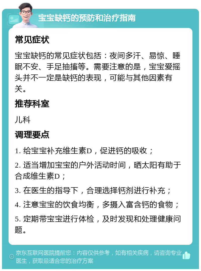 宝宝缺钙的预防和治疗指南 常见症状 宝宝缺钙的常见症状包括：夜间多汗、易惊、睡眠不安、手足抽搐等。需要注意的是，宝宝爱摇头并不一定是缺钙的表现，可能与其他因素有关。 推荐科室 儿科 调理要点 1. 给宝宝补充维生素D，促进钙的吸收； 2. 适当增加宝宝的户外活动时间，晒太阳有助于合成维生素D； 3. 在医生的指导下，合理选择钙剂进行补充； 4. 注意宝宝的饮食均衡，多摄入富含钙的食物； 5. 定期带宝宝进行体检，及时发现和处理健康问题。