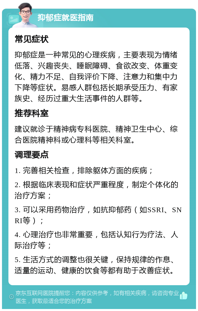 抑郁症就医指南 常见症状 抑郁症是一种常见的心理疾病，主要表现为情绪低落、兴趣丧失、睡眠障碍、食欲改变、体重变化、精力不足、自我评价下降、注意力和集中力下降等症状。易感人群包括长期承受压力、有家族史、经历过重大生活事件的人群等。 推荐科室 建议就诊于精神病专科医院、精神卫生中心、综合医院精神科或心理科等相关科室。 调理要点 1. 完善相关检查，排除躯体方面的疾病； 2. 根据临床表现和症状严重程度，制定个体化的治疗方案； 3. 可以采用药物治疗，如抗抑郁药（如SSRI、SNRI等）； 4. 心理治疗也非常重要，包括认知行为疗法、人际治疗等； 5. 生活方式的调整也很关键，保持规律的作息、适量的运动、健康的饮食等都有助于改善症状。