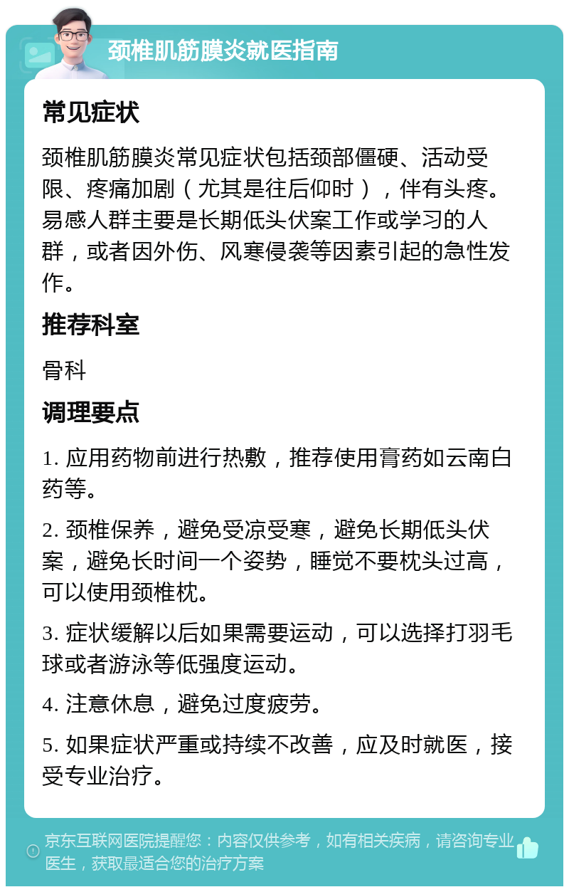 颈椎肌筋膜炎就医指南 常见症状 颈椎肌筋膜炎常见症状包括颈部僵硬、活动受限、疼痛加剧（尤其是往后仰时），伴有头疼。易感人群主要是长期低头伏案工作或学习的人群，或者因外伤、风寒侵袭等因素引起的急性发作。 推荐科室 骨科 调理要点 1. 应用药物前进行热敷，推荐使用膏药如云南白药等。 2. 颈椎保养，避免受凉受寒，避免长期低头伏案，避免长时间一个姿势，睡觉不要枕头过高，可以使用颈椎枕。 3. 症状缓解以后如果需要运动，可以选择打羽毛球或者游泳等低强度运动。 4. 注意休息，避免过度疲劳。 5. 如果症状严重或持续不改善，应及时就医，接受专业治疗。