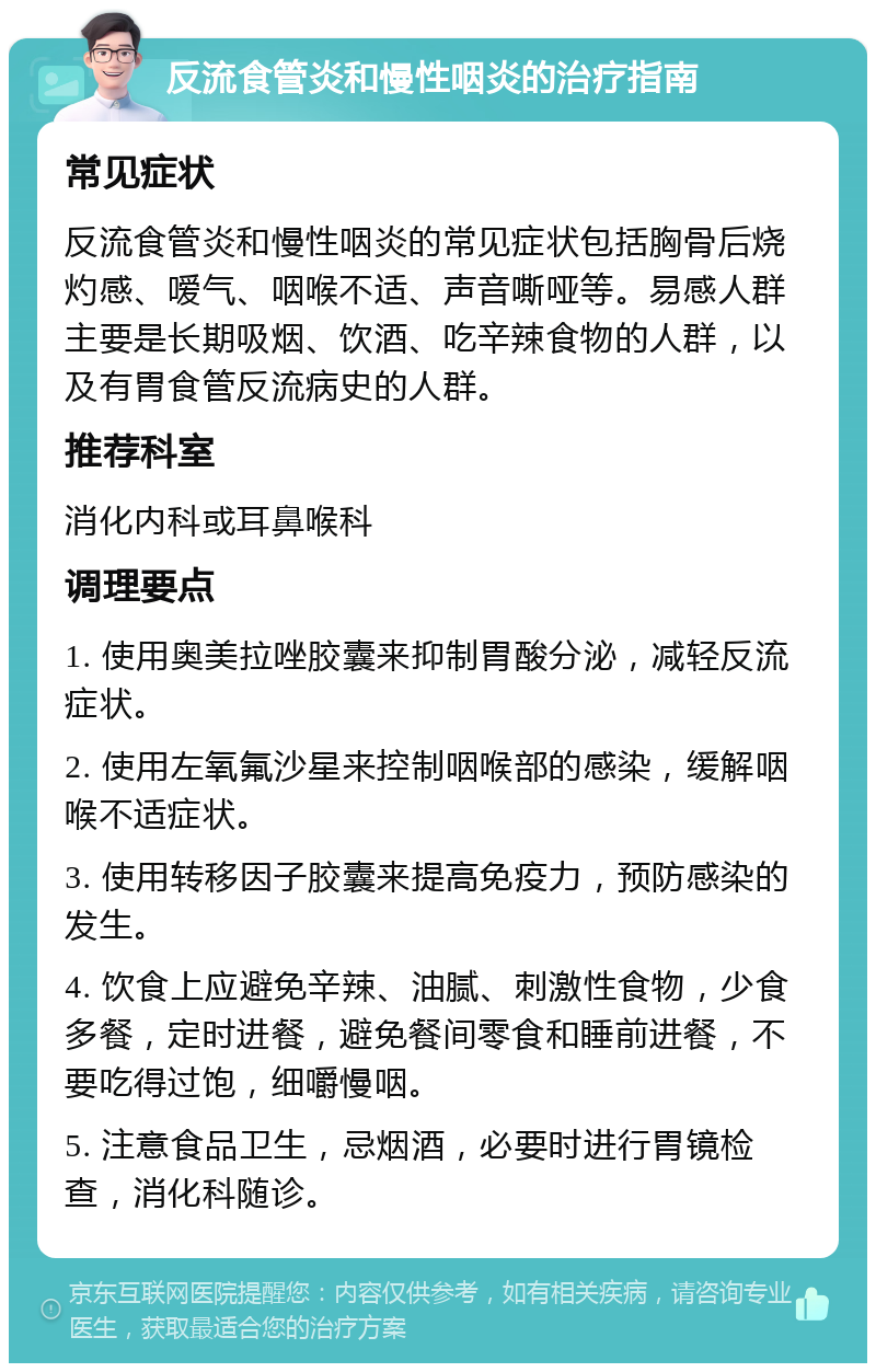 反流食管炎和慢性咽炎的治疗指南 常见症状 反流食管炎和慢性咽炎的常见症状包括胸骨后烧灼感、嗳气、咽喉不适、声音嘶哑等。易感人群主要是长期吸烟、饮酒、吃辛辣食物的人群，以及有胃食管反流病史的人群。 推荐科室 消化内科或耳鼻喉科 调理要点 1. 使用奥美拉唑胶囊来抑制胃酸分泌，减轻反流症状。 2. 使用左氧氟沙星来控制咽喉部的感染，缓解咽喉不适症状。 3. 使用转移因子胶囊来提高免疫力，预防感染的发生。 4. 饮食上应避免辛辣、油腻、刺激性食物，少食多餐，定时进餐，避免餐间零食和睡前进餐，不要吃得过饱，细嚼慢咽。 5. 注意食品卫生，忌烟酒，必要时进行胃镜检查，消化科随诊。