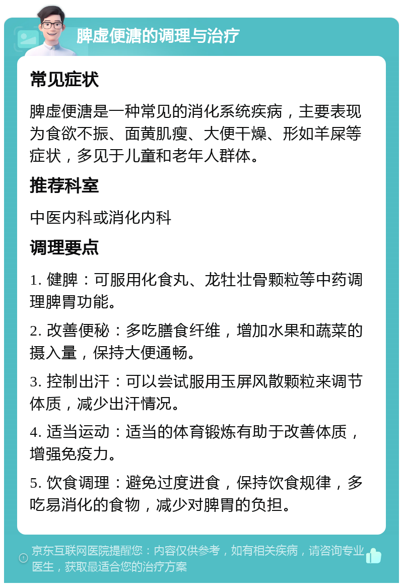 脾虚便溏的调理与治疗 常见症状 脾虚便溏是一种常见的消化系统疾病，主要表现为食欲不振、面黄肌瘦、大便干燥、形如羊屎等症状，多见于儿童和老年人群体。 推荐科室 中医内科或消化内科 调理要点 1. 健脾：可服用化食丸、龙牡壮骨颗粒等中药调理脾胃功能。 2. 改善便秘：多吃膳食纤维，增加水果和蔬菜的摄入量，保持大便通畅。 3. 控制出汗：可以尝试服用玉屏风散颗粒来调节体质，减少出汗情况。 4. 适当运动：适当的体育锻炼有助于改善体质，增强免疫力。 5. 饮食调理：避免过度进食，保持饮食规律，多吃易消化的食物，减少对脾胃的负担。