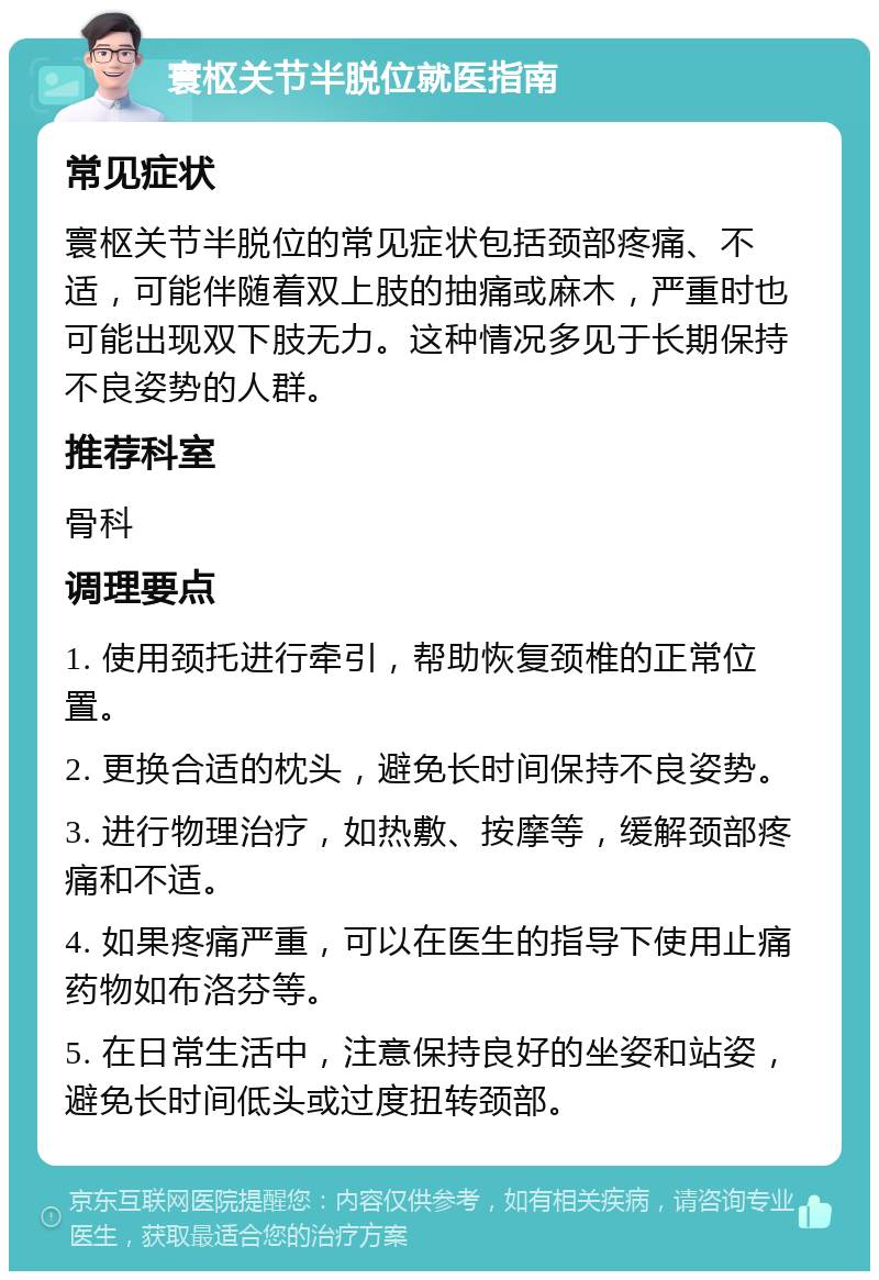 寰枢关节半脱位就医指南 常见症状 寰枢关节半脱位的常见症状包括颈部疼痛、不适，可能伴随着双上肢的抽痛或麻木，严重时也可能出现双下肢无力。这种情况多见于长期保持不良姿势的人群。 推荐科室 骨科 调理要点 1. 使用颈托进行牵引，帮助恢复颈椎的正常位置。 2. 更换合适的枕头，避免长时间保持不良姿势。 3. 进行物理治疗，如热敷、按摩等，缓解颈部疼痛和不适。 4. 如果疼痛严重，可以在医生的指导下使用止痛药物如布洛芬等。 5. 在日常生活中，注意保持良好的坐姿和站姿，避免长时间低头或过度扭转颈部。