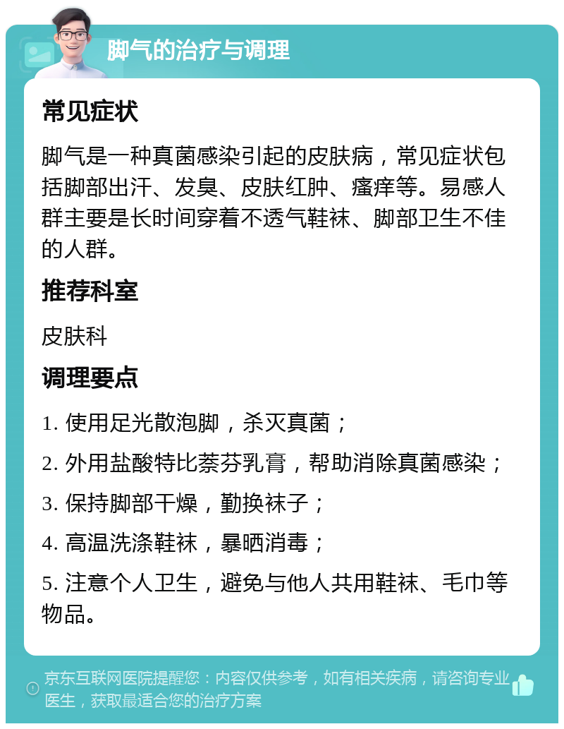 脚气的治疗与调理 常见症状 脚气是一种真菌感染引起的皮肤病，常见症状包括脚部出汗、发臭、皮肤红肿、瘙痒等。易感人群主要是长时间穿着不透气鞋袜、脚部卫生不佳的人群。 推荐科室 皮肤科 调理要点 1. 使用足光散泡脚，杀灭真菌； 2. 外用盐酸特比萘芬乳膏，帮助消除真菌感染； 3. 保持脚部干燥，勤换袜子； 4. 高温洗涤鞋袜，暴晒消毒； 5. 注意个人卫生，避免与他人共用鞋袜、毛巾等物品。