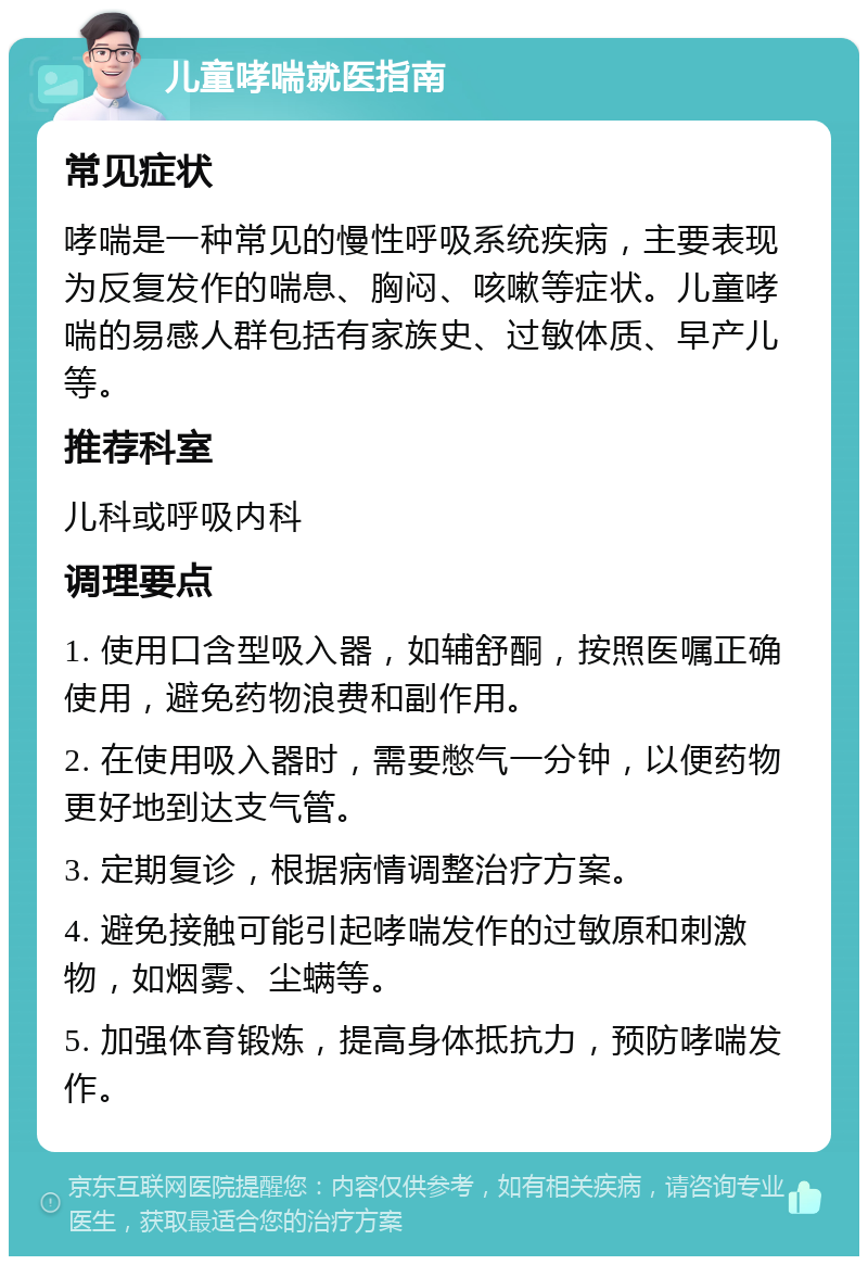 儿童哮喘就医指南 常见症状 哮喘是一种常见的慢性呼吸系统疾病，主要表现为反复发作的喘息、胸闷、咳嗽等症状。儿童哮喘的易感人群包括有家族史、过敏体质、早产儿等。 推荐科室 儿科或呼吸内科 调理要点 1. 使用口含型吸入器，如辅舒酮，按照医嘱正确使用，避免药物浪费和副作用。 2. 在使用吸入器时，需要憋气一分钟，以便药物更好地到达支气管。 3. 定期复诊，根据病情调整治疗方案。 4. 避免接触可能引起哮喘发作的过敏原和刺激物，如烟雾、尘螨等。 5. 加强体育锻炼，提高身体抵抗力，预防哮喘发作。