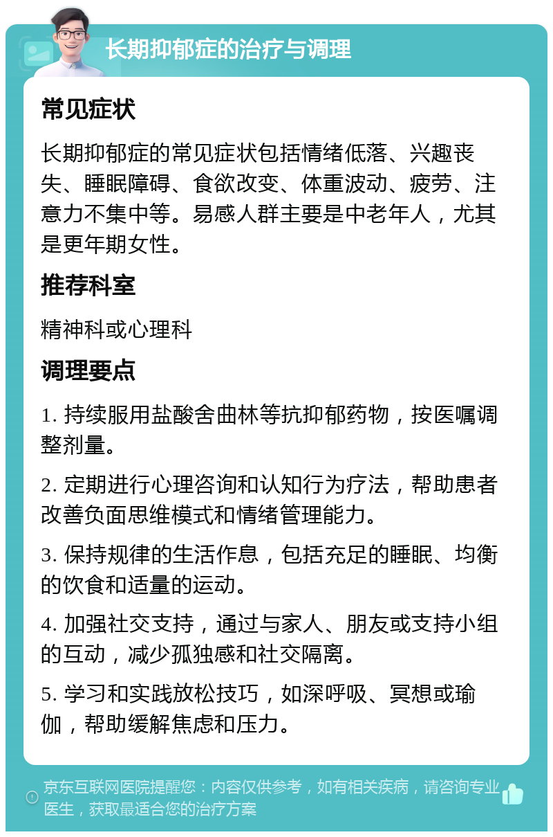 长期抑郁症的治疗与调理 常见症状 长期抑郁症的常见症状包括情绪低落、兴趣丧失、睡眠障碍、食欲改变、体重波动、疲劳、注意力不集中等。易感人群主要是中老年人，尤其是更年期女性。 推荐科室 精神科或心理科 调理要点 1. 持续服用盐酸舍曲林等抗抑郁药物，按医嘱调整剂量。 2. 定期进行心理咨询和认知行为疗法，帮助患者改善负面思维模式和情绪管理能力。 3. 保持规律的生活作息，包括充足的睡眠、均衡的饮食和适量的运动。 4. 加强社交支持，通过与家人、朋友或支持小组的互动，减少孤独感和社交隔离。 5. 学习和实践放松技巧，如深呼吸、冥想或瑜伽，帮助缓解焦虑和压力。