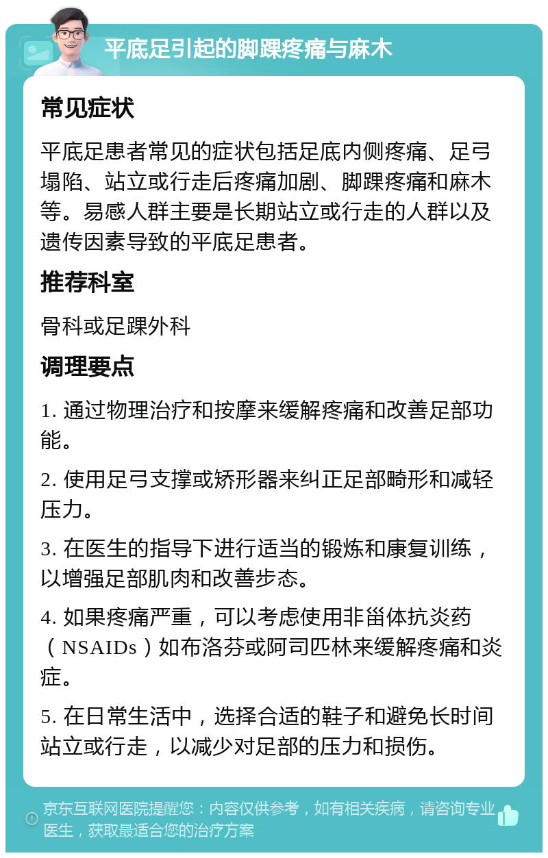 平底足引起的脚踝疼痛与麻木 常见症状 平底足患者常见的症状包括足底内侧疼痛、足弓塌陷、站立或行走后疼痛加剧、脚踝疼痛和麻木等。易感人群主要是长期站立或行走的人群以及遗传因素导致的平底足患者。 推荐科室 骨科或足踝外科 调理要点 1. 通过物理治疗和按摩来缓解疼痛和改善足部功能。 2. 使用足弓支撑或矫形器来纠正足部畸形和减轻压力。 3. 在医生的指导下进行适当的锻炼和康复训练，以增强足部肌肉和改善步态。 4. 如果疼痛严重，可以考虑使用非甾体抗炎药（NSAIDs）如布洛芬或阿司匹林来缓解疼痛和炎症。 5. 在日常生活中，选择合适的鞋子和避免长时间站立或行走，以减少对足部的压力和损伤。