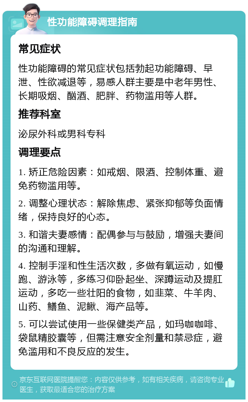 性功能障碍调理指南 常见症状 性功能障碍的常见症状包括勃起功能障碍、早泄、性欲减退等，易感人群主要是中老年男性、长期吸烟、酗酒、肥胖、药物滥用等人群。 推荐科室 泌尿外科或男科专科 调理要点 1. 矫正危险因素：如戒烟、限酒、控制体重、避免药物滥用等。 2. 调整心理状态：解除焦虑、紧张抑郁等负面情绪，保持良好的心态。 3. 和谐夫妻感情：配偶参与与鼓励，增强夫妻间的沟通和理解。 4. 控制手淫和性生活次数，多做有氧运动，如慢跑、游泳等，多练习仰卧起坐、深蹲运动及提肛运动，多吃一些壮阳的食物，如韭菜、牛羊肉、山药、鳝鱼、泥鳅、海产品等。 5. 可以尝试使用一些保健类产品，如玛咖咖啡、袋鼠精胶囊等，但需注意安全剂量和禁忌症，避免滥用和不良反应的发生。