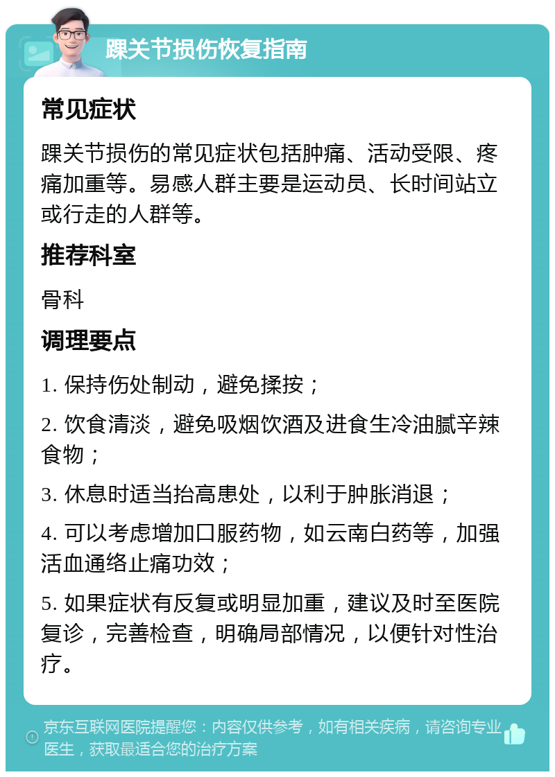 踝关节损伤恢复指南 常见症状 踝关节损伤的常见症状包括肿痛、活动受限、疼痛加重等。易感人群主要是运动员、长时间站立或行走的人群等。 推荐科室 骨科 调理要点 1. 保持伤处制动，避免揉按； 2. 饮食清淡，避免吸烟饮酒及进食生冷油腻辛辣食物； 3. 休息时适当抬高患处，以利于肿胀消退； 4. 可以考虑增加口服药物，如云南白药等，加强活血通络止痛功效； 5. 如果症状有反复或明显加重，建议及时至医院复诊，完善检查，明确局部情况，以便针对性治疗。