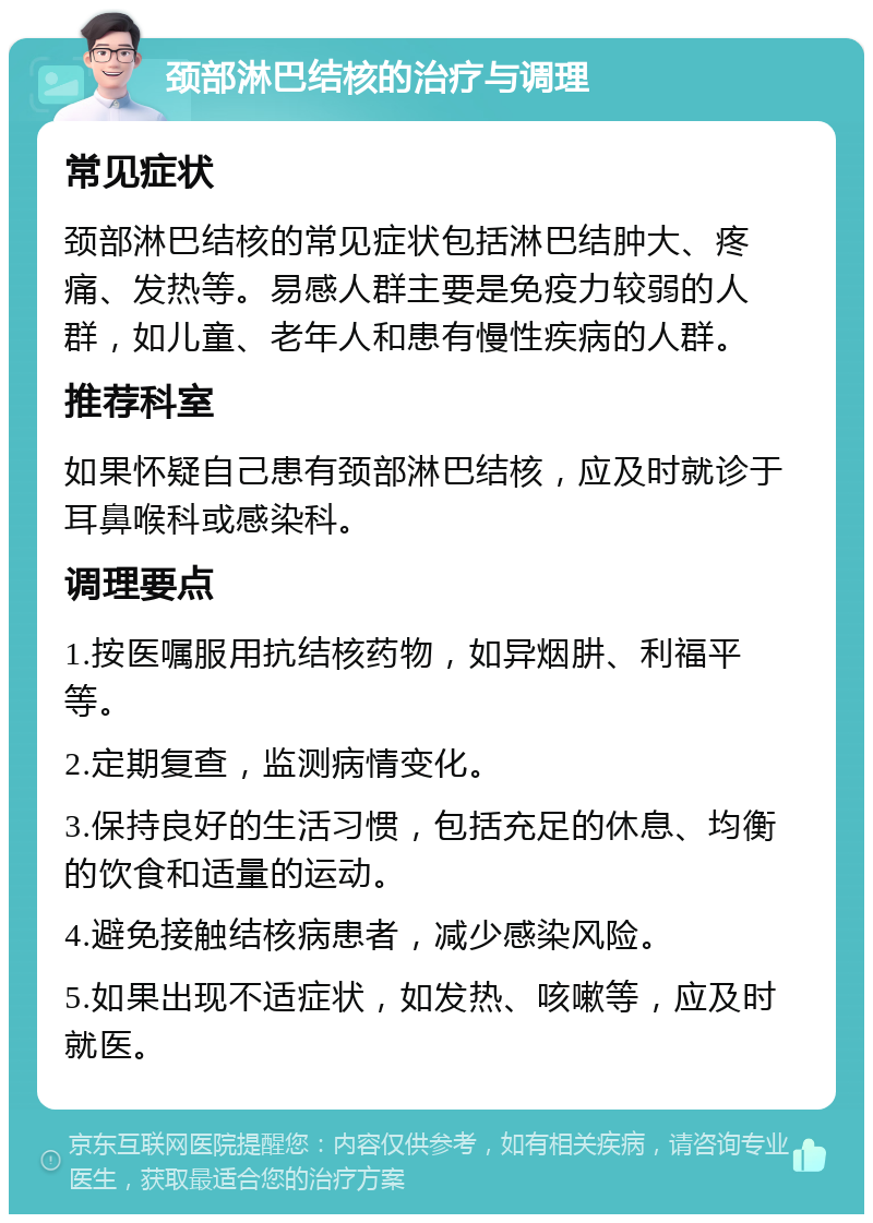 颈部淋巴结核的治疗与调理 常见症状 颈部淋巴结核的常见症状包括淋巴结肿大、疼痛、发热等。易感人群主要是免疫力较弱的人群，如儿童、老年人和患有慢性疾病的人群。 推荐科室 如果怀疑自己患有颈部淋巴结核，应及时就诊于耳鼻喉科或感染科。 调理要点 1.按医嘱服用抗结核药物，如异烟肼、利福平等。 2.定期复查，监测病情变化。 3.保持良好的生活习惯，包括充足的休息、均衡的饮食和适量的运动。 4.避免接触结核病患者，减少感染风险。 5.如果出现不适症状，如发热、咳嗽等，应及时就医。