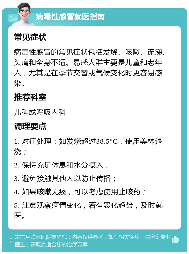 病毒性感冒就医指南 常见症状 病毒性感冒的常见症状包括发烧、咳嗽、流涕、头痛和全身不适。易感人群主要是儿童和老年人，尤其是在季节交替或气候变化时更容易感染。 推荐科室 儿科或呼吸内科 调理要点 1. 对症处理：如发烧超过38.5°C，使用美林退烧； 2. 保持充足休息和水分摄入； 3. 避免接触其他人以防止传播； 4. 如果咳嗽无痰，可以考虑使用止咳药； 5. 注意观察病情变化，若有恶化趋势，及时就医。