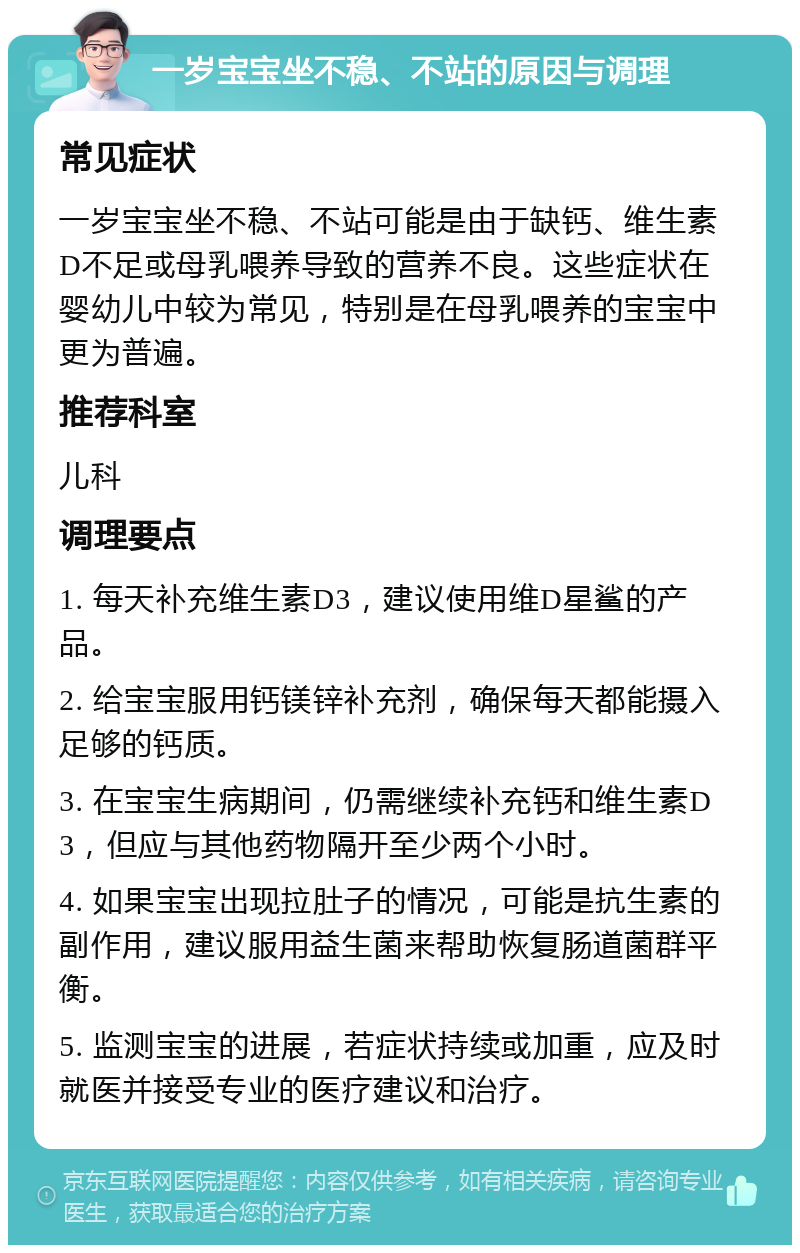 一岁宝宝坐不稳、不站的原因与调理 常见症状 一岁宝宝坐不稳、不站可能是由于缺钙、维生素D不足或母乳喂养导致的营养不良。这些症状在婴幼儿中较为常见，特别是在母乳喂养的宝宝中更为普遍。 推荐科室 儿科 调理要点 1. 每天补充维生素D3，建议使用维D星鲨的产品。 2. 给宝宝服用钙镁锌补充剂，确保每天都能摄入足够的钙质。 3. 在宝宝生病期间，仍需继续补充钙和维生素D3，但应与其他药物隔开至少两个小时。 4. 如果宝宝出现拉肚子的情况，可能是抗生素的副作用，建议服用益生菌来帮助恢复肠道菌群平衡。 5. 监测宝宝的进展，若症状持续或加重，应及时就医并接受专业的医疗建议和治疗。