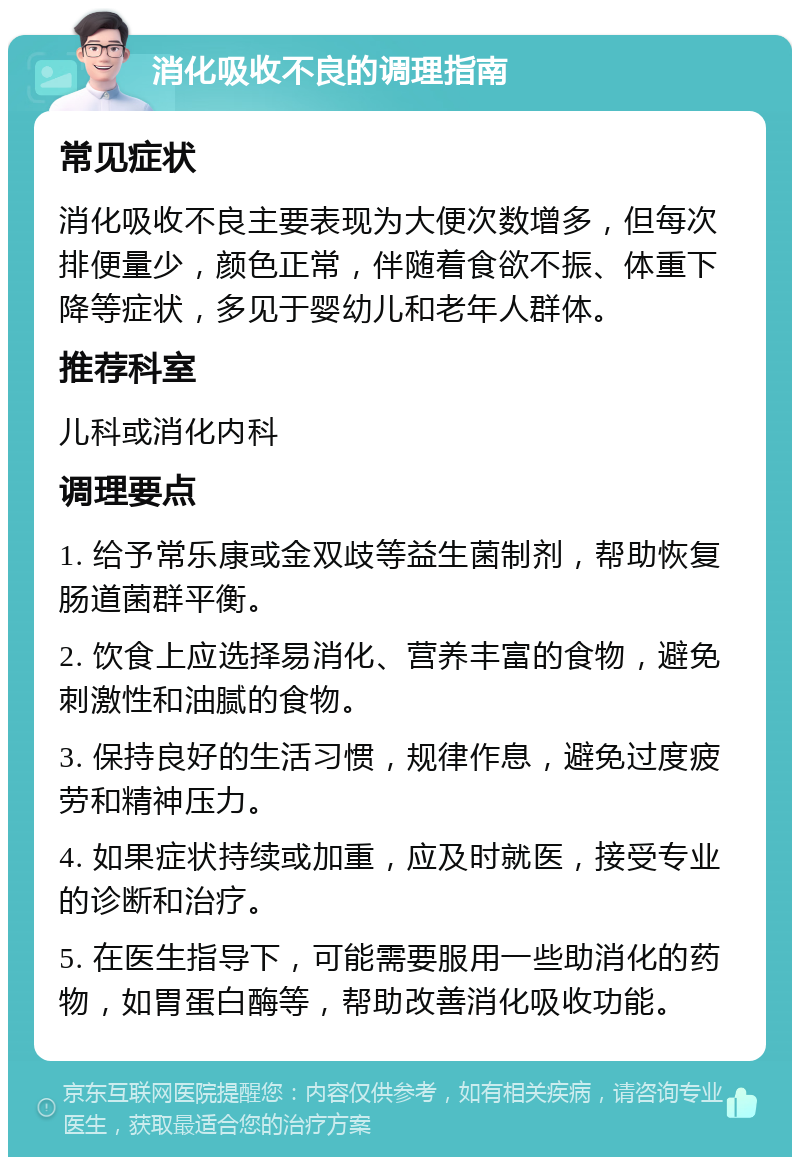 消化吸收不良的调理指南 常见症状 消化吸收不良主要表现为大便次数增多，但每次排便量少，颜色正常，伴随着食欲不振、体重下降等症状，多见于婴幼儿和老年人群体。 推荐科室 儿科或消化内科 调理要点 1. 给予常乐康或金双歧等益生菌制剂，帮助恢复肠道菌群平衡。 2. 饮食上应选择易消化、营养丰富的食物，避免刺激性和油腻的食物。 3. 保持良好的生活习惯，规律作息，避免过度疲劳和精神压力。 4. 如果症状持续或加重，应及时就医，接受专业的诊断和治疗。 5. 在医生指导下，可能需要服用一些助消化的药物，如胃蛋白酶等，帮助改善消化吸收功能。