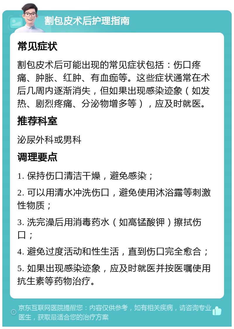 割包皮术后护理指南 常见症状 割包皮术后可能出现的常见症状包括：伤口疼痛、肿胀、红肿、有血痂等。这些症状通常在术后几周内逐渐消失，但如果出现感染迹象（如发热、剧烈疼痛、分泌物增多等），应及时就医。 推荐科室 泌尿外科或男科 调理要点 1. 保持伤口清洁干燥，避免感染； 2. 可以用清水冲洗伤口，避免使用沐浴露等刺激性物质； 3. 洗完澡后用消毒药水（如高锰酸钾）擦拭伤口； 4. 避免过度活动和性生活，直到伤口完全愈合； 5. 如果出现感染迹象，应及时就医并按医嘱使用抗生素等药物治疗。