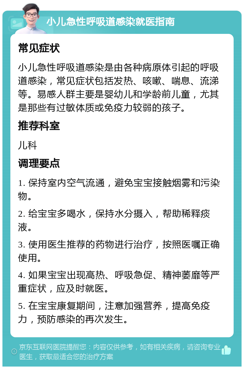 小儿急性呼吸道感染就医指南 常见症状 小儿急性呼吸道感染是由各种病原体引起的呼吸道感染，常见症状包括发热、咳嗽、喘息、流涕等。易感人群主要是婴幼儿和学龄前儿童，尤其是那些有过敏体质或免疫力较弱的孩子。 推荐科室 儿科 调理要点 1. 保持室内空气流通，避免宝宝接触烟雾和污染物。 2. 给宝宝多喝水，保持水分摄入，帮助稀释痰液。 3. 使用医生推荐的药物进行治疗，按照医嘱正确使用。 4. 如果宝宝出现高热、呼吸急促、精神萎靡等严重症状，应及时就医。 5. 在宝宝康复期间，注意加强营养，提高免疫力，预防感染的再次发生。